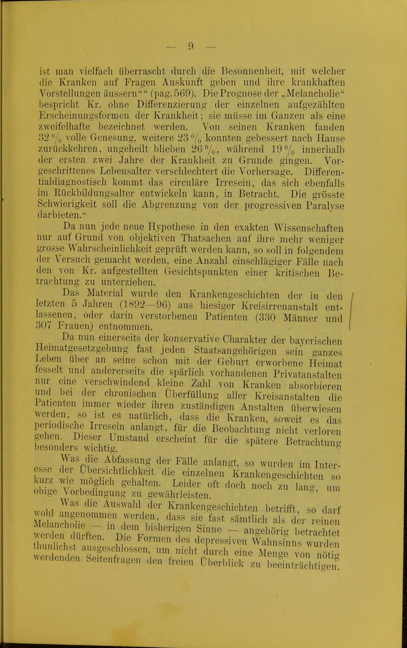 ist man vielfach überrascht durch die Besonnenheit, mit welcher die Kranken auf Fragen Auskunft geben und ihre krankhaften Vorstellungen äussern  (pag. 569). Die Prognose der „Melancholie bespricht Kr. ohne Difll'erenzierung der einzelnen aufgezählten Erscheinungsformen der Krankheit; sie müsse im Ganzen als eine zweifelhafte bezeichnet werden. Von seinen Kranken fanden 32 7o volle Genesung, weitere 23 % konnten gebessert nach Hause zurückkehren, ungeheilt blieben 26%» während 19 7o innerhalb der ersten zwei Jahre der Krankheit zu Grunde gingen. Vor- geschrittenes Lebensalter verschlechtert die Vorhersage. Differen- tialdiagnostiscli kommt das circuläre Irresein, das sich ebenfalls im Rückbildungsalter entwickeln kann, in Betracht. Die grösste Schwierigkeit soll die Abgrenzung von der progressiven Paralyse darbieten. Da nun jede neue Hypothese in den exakten Wissenschaften nur auf Grund von objektiven Thatsachen auf ihre mehr weniger grosse Wahrscheinlichkeit geprüft werden kann, so soll in folgendem der Versuch gemacht werden, eine Anzahl einschlägiger Fälle nach den von Kr. aufgestellten Gesichtspunkten einer kritischen Be- trachtung zu unterziehen. Das Material wurde den Krankengeschichten der in den letzten 5 Jahren (1892—96) aus hiesiger Kreisirrenanstalt ent- lassenen, oder darin verstorbenen Patienten (330 Männer und 307 Frauen) entnommen. Da nun einerseits der konservative Charakter der bayerischen Heimatgesetzgebung fast jeden Staatsangehörigen sein ganzes Leben über an seine schon mit der Geburt erworbene Heimat tesselt und andererseits die spärlich vorhandenen Privatanstalten nur eme verschwindend kleine Zahl von Kranken absorbieren und bei der chronischen Überfüllung aller Kreisanstalten die latienten immer wieder ihren zuständigen Anstalten überwiesen werden, so ist es natürlich, dass die Kranken, soweit es das periodische L'resein anlangt, für die Beobachtung nicht verloren ^^^^^''''^p^^- Was die Abfassung der Fälle anlangt, so wurden im Liter- esse der Übersichtlichkeit die einzelnen Krankengeschichte so kurz wie möglich gehalten. Leider oft doch noch zu k o um obige Vorbedmgung zu gewährleisten. Was die Auswahl der Krankengeschichten betrifft so darf wohl angenommen werden, dass sie fast sämtlich als di^r reitn Melancholie — in dem bishorinon Q,-nr,o i • , k-iiilu werden dürfton '-^^«'icrigen Smne — angehorig betrachtet \ cKien (luitten. Die formen des depressiven Wahnsinns wurdon