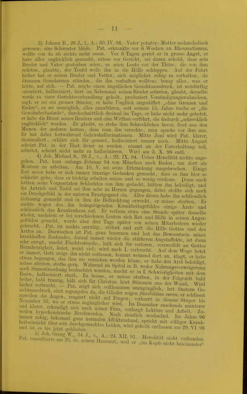 g-ewesen 3} Johium B., 26 J., 1., A.: 30. IV. 96. Vater potator; Mutter iiielaiicholisch 11; eine Schwester blöde. Fat. erkrankte vor 6 Wochen an Eheuniatismus, wollte von da al) nichts mehr essen. Vor 8 Tagen geriet er in grosse Angst, er habe alles unglücklich gemacht, müsse vor Gericht, sei daran schuld, dass sein Bruder und Vater gestorben seien, es seien Leute vor der Thüre, die von ihm redeten, glaubte, der Teufel wolle ihn in die Hölle schleppen. Auf der Fahrt hieher bat er seineu Bruder und Vetter, sich möglichst ruhig zu verhalten, da draussen (Jensdarmen stünden, die ihn verhaften wollten; bezog alles. was er hörte, auf sich. — Fat. zeigte einen ängstlichen Gesichtsausdruck, ist notdürftig orientiert, halluciniert, hört im Nebensaal seinen Bruder schreien, glaubt, derselbe werde zu einer Gerichtsverhandlung geholt, produziert Versündigungswahnideen, sagt, er sei ein grosser Sünder, er habe Unglück angestiftet „ohne Grenzen und Enden, es sei unmöglich, alles anzuführen, seit seinem 15. Jahre treibe er „die Gewohnheitssünde'-, durchschnittlich dreimal im Tage, er habe nicht mehr gebetet, er habe die Braut seines Bruders und eine Witfrau \erfiihrt, die dadurch „schrecklich unglücklich wurden. Er glaubt, es stehe ihm Schreckliches bevor, liest aus den Mienen der aiuleren heraus, dass man ihn verachte, mau sjjucke vor ihm aus. Er hat dabei fortwährend Gehörshallucinationen. Mitte Juni wird Fat. klarer, dissimuliert, ei'klärt sich für gesund, hnlluciniert iunner noch. Mitte August scheint Fat. in der That freier zu werden, nimmt an der Unterhaltung teil, arbeitet, scheint nicht mehr zu hallucinieren. Wird am 3. X. 96 entl 4) Job. Michael S., 26 J., v., A.: 22. IX. 94. Ueber Heredität nichts ange- geben. Fat. kam anfangs Februar 94 von München nach Baden, um dort als Monteur zu arbeiten. Am 10. V. sei seine ErkTankung ausgebrochen. Eini'e Zeit zuvor habe er sich immer traurige Gedanken gemacht, dass es ihm hier so .schlecht gehe, dass er tüchtig arbeiten müsse und so wenig verdiene Pann auch hatten sem,> V..rgesetzten Schlechtes von ihm gedacht, hätten ihn beleidigt, und ilu- Antrieb und Tadel ,sei ihm sehr zu Herzen gegangen, dabei stellte sich noch ein Uruckgeüibl in der unteren Brustgegend ein. Alles dieses habe ihn schliesslich tietsinnig gemacht und in ihm die Befürchtung erweckt, er müsse sterben Er suchte wegen des ihn beängstigenden Krankheitsgefühles einige Ärzte' und sc.hhesslich das Krankenhaus auf. Er verliess etwa eine Stunde später das.selbe wieder, nachdem er bei verschiedenen Leuten sich Eat und Hilfe in seinen An-st- SbrS ^T;?'f^' '^'^ ™ '^--^ Mitarbeitern Är gebiacht. Fat. ist nachts unruhig, stöhnt und ruft die Hilfe Gottes und des h khXn ^^ f ganz besonnen und hat das BewusXi ei e kiankliaften Zustandes, darauf immer wieder die stärkeren Angstaflekto ist dann erregt macht Fluchtversuche, iiält sich für verloren, ver Sr'au GoS Bannherzigkeit, kniet, weint viel; wird nach I. verbracht. Aun l WeIp S^^^ rill ig, beCnmt g^^nz nS i ^wfl 'TY' ^vechselnd. Ln .Jahre 96 l.cits(.-nsicht über sein luX mH^^^^^^^^ ,'^'-^^^ Krauk- -'•Hl ist^es bis .Hz^ gx'lhebr^ «^'''^ 29. VI. 96 o) Joii. (Jeorg VV^. .'U J v A . oa vn m ir