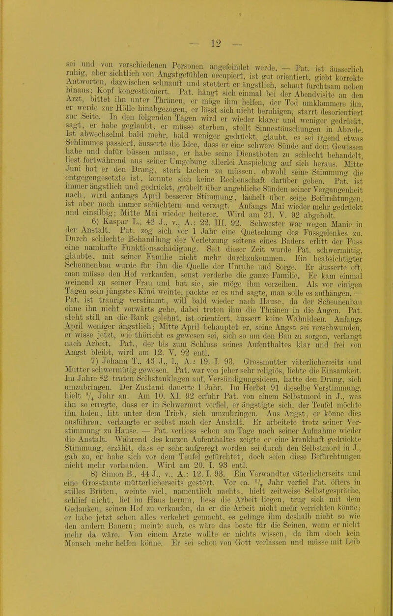 sei und von vorschicdcncn Personen an-eleindet werde. - Pat. ist äusserlicii T''*''l ^^'Y^^ ^-■-'Pi'^rt. i«t ^'ut orientiert, giebt i^rmSt hiin t r ^T'l T\ '^''^^'^ ^'«tlic-h, selKmt luithtsam neben A,it .i^fi M ^ ''^«'^ «ic^li einmal bei <ler Abcn.lvisite an den Aizt, bittet 'lin unter lliranen, er mö«'e ibn. li,)lfbn, der T.kI umklammere ihn, V n '1 1 ^'abg^zogen, er läs«t sich nieht bernhigen. starrt desorientiert /ui beite In den to genden Tagen wird er wieder klarer und weniger gedrückt sa^'t, er habe geglanbt, er müsse sterben, stellt Sinnestänschungen in Abrede Ist abwechselnd bald mehr, bald weniger gedriu-kt, glaubt, es sei irgend etwas feehlimmcs passiert, äusserte die Idee, dass er eine schwere Sünde auf dem Gewissen labe und datur bussen müsse, er habe seine Dienstboten zu schlecht behandelt liest tortwahrend aiis seiner Umgebung allerlei Anspielung auf sich heraus. Mitte Juni hat er den Drang, stark lachen zu müssen, obwohl seine Stiramunf-- die entgegengesetzte ist, konnte sich keine Rechenschaft darüber geben Pat ist immer ängstlich und ged ' '' nach, Avird anfangs Ap: immer ängstlich und gedriickt, grübelt über angebliche Sünden seiner Vergangenheit . . . Pi'il besserer Stimmung, lächelt über seine Befürchtungen, ist aber noch immer schüchtern und verzagt. Anfangs Mai wieder mehr gedrückt und einsilbig; Mitte Mai wieder heiterer. AVird am 21. V. 92 abo-oholt 6) Kaspar L., 42 .T., v., A.: 22. III. 92. Schwester war wegen Manie in der Anstalt. Pat. zog sieh vor 1 Jahr eine Quetschung des Fussgelenkes zu. Durch schlechte Behandlimg der Verletzung seitens eines Baders erlitt der Fuss eine namhafte Funktionsschädigung. Seit dieser Zeit wurde Pat. schwermütig, glaubte, mit seiner Familie nicht mehr durchzukommen. Ein beabsichtigter Scheiinenbau wurde für ihn die Quelle der Unruhe und Sorge. Er äusserte oft. man müsse den Hof verkaufen, sonst verderbe die ganze Familie. Er kam einmal weinend zu seiner Frau und bat sie, sie möge ihm verzeihen. Als vor einigen Tagen sein jüngstes Kind weinte, packte er es und sagte, man solle es aufhängen. — Pat. ist traurig verstimmt, will bald wieder nach Hause, da der Scheunenbau ohne ihn nicht vorwärts gehe, dabei treten ihm die Thränen in die Augen. Pat. steht still an die Bank gelehnt, ist orientiert, äussert keine Wahnideen. Anfangs April weniger ängstlich : Mitte April behauptet er, seine Angst sei verschwunden, er wisse jetzt, wie thüricht es gewesen sei, sich so um den Bau zu sorgen, verlangt nach Arbeit. Pat., der bis zum Schluss seines Aufenthaltes Mar und fi-ei von Angst bleibt, wird am 12. V, 92 entl. 7) Johann T., 43 J., 1., A.; 19. I. 93. Grossinntter väterlicherseits und Mutter schwermütig gewesen. Pat. war von jeher sehr religiös, liebte die Ein.sainkeit. Im Jahre 82 traten Selbstanklagen auf, Versiindigungsideen, hatte den Drang, sich uinzidn-ingen. Der Zustand dauerte 1 Jahr. Im Herbst 91 dieselbe Verstimmung, hielt ■'/, Jahr an. Am 10. XI. 92 erfuhr Pat. von einem Selbstmord in J., was ihn so erregte, dass er in Schwermut verfiel, er ängstigte sich, der Teufel möchte ihn holen, litt unter dem Trieb, sich umzubringen. Aus Angst, er könne dies ausführen, verlangte er selbst nach der Anstalt. Er arbeitete trotz seiner Vcr- stimmiuig zu Hause. — Pat. verliess schon am Tage nach seiner Aufnahme wieder <lie Anstalt. Während des kurzen Aufenthaltes zeigte er eine krankhaft gedrückte Stimmung, erzählt, dass er sehr aufgeregt worden sei durch den Selbstmord in J.. gab zu, er habe sich vor dem Teufel gefürchtet, doch seien diese Befiu'chtungen nidit mehr vorhanden. Wird am 20. I. 93 entl. 8) Simon B., 44 J., v., A.: 12. I. 93. Ein Verwandter väterlicherseits und eine Grosstaiite mütterlicherseits gestört. Vor ca. *4 J'''^^ ^'erli^l Pat. öfters in stilles Brüten, weinte viel, namentlich nachts, hielt zeitweise Selbstge.spräclie. schlief nieht. lief im Haus herum, Hess die Arbeit liegen, trug sich mit dem Gedanken, seinen Hof zu verkaufen, da er die Arbeit nicht mehr verri(^hten könne: er habe jetzt schon alles verkolirt gemacht, es gelinge ilim deshalb nieht so wie den andern Bauern; meinte auch, es wilre das beste für die Sinnen, wenn er nicht mehr da wäre. A''on einem Arzte wollte er nichts wissen, da ihm docii kein Mensch mehr hellen könne. Er sei schon von Gott verlassen und müsse mit I^eib