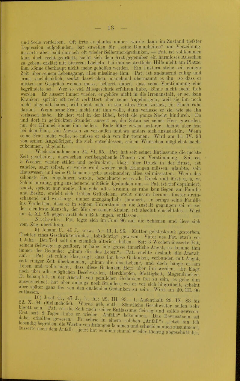 und Socio verderben. Oft irrte er pUiulus mnlier, Avurde dann im Zustand tii>lstoi- Doju-etision auf<,'ei'unden, bat zuweilen für „seine Dunnnbeiten um Verzeilinn^-, äusserte aber bald darnach oft wieder Selbstmordg-edanken. — Fat. ist v(ill]<(minien klar, doch recht g(!drückt, sucht sich dem Arzt gegenüber ein harmloses Aussehen zu geben, erldärt mit bitterem Lächeln, bei ihm sei ärztliche Hilfe nicht am Platze, ihm könne überhaupt nicht mehr geholfen werden. Ein Unstern stehe seit einiger Zeit über seinem Lebensgang, alles misslinge ihm. Pat. ist andauernd ruhig und ernst, nachdenklich, seufzt dazwischen, manchmal übermannt es ihn, so dass er mitten üu Gespräch weinen niuss, beharrt dabei, dass seine Verstimmung eine begrihidete sei. Wer so viel Missgeschiclc erfahren habe, könne nicht mehr froh wertlen. Er äussert immer wieder, er gehöre nicht in die Irrenanstalt, er sei kein Kranker, spricht oft recht verbittert über seine Angehörigen, weil sie ihn noch nicht abgeholt haben, vnü nicht mehr in sein altes Heim zurück, ein Fluch ruhe darauf. AVenn seine Frau nicht mit ihm wolle, dann verlasse er sie. wie sie ihn verlassen halie. Er liest viel in der Bibel, betet die ganze Nacht hindurch. Da und dort in gedrückten Stunden äussert er, der Satan sei seiner Herr geworden, nur der Himmel könne ihm helfen. Ende Miirz etwas heiterer, bleibt aber fest bei dem Plan, sein Anwesen zu verkaufen iiiid wo and(>rs sich anzusiedeln. Wenn seine Frau nicht wolle, so müsse er sich v(jn ihr treimen. Wird ajn IL IV. 93 von seinen Angehörigen, die sich entschlossen, seinen Wünschen mögliehst nach- zukommen, abgeholt. Wiederaufnahme am 24. Yl. 95. Pat. hat seit seiner Entlassung die meiste Zeit gearbeitet, dazwischen vorübergehende Phasen von Verstimmung. Seit ca. 5 Wochen wieder stiller und gedrückter, klagt über Druck in der Brust, ist ruhelos, sagt selbst, er Avcrde wohl wieder nach Erlangen müssen, glaubte, sein Hauswesen und seine Ookononiie gehe auseinander, alles sei missraten. Wenn das scliönste Heu eingefahren wurde, bezeichnete er es als Dreck und Mist u. s. w. Scblaf unruhig, ging anscheinend mit Suicidgedanken um. — Pat. ist tief de])riudcrt, seufzt, spricht nur wenig, ihm gehe alles krumin, es ruhe kein Segen auf Familie und Besitz, orgiebt sich trüben Grübeleien, steht einsam herum, finster drein- .schauend und wortkarg, immer unzugänglich; jammert, er bringe seine Familie ms Verderben, dass er in seinem Unverstand m die Anstalt gegangen sei er sei der elendeste Mensch, der Mörder seiner Kinder, ist absolut einsichtslos. Winl am 4. XI. 95 gegen ärztlichen Kat ungeh. entlassen. Nach sehr. Pat. legte sich im Juni 96 auf die Schienen und liess sich vom Zug iUierfahren. 9) Johann IT., 45 J., verw., A.: 11.1. 96. Mutter geisteskrank gestorben, lochter eines Geschwisterkindes „tobsüchtig'- gewesen. Vater des Pat. starb vor 1 Jahr. Der Tod soll ihn zienüich alteriert haben. Seit 3 Wochen äusserte Pat .semeni Schwaiger gegenüber, er habe eine grosse innerliche Angst, es k-omine ihni immer der Gedanke: „nimm dir das Leben. Pat. suchte deshalb die Anstalt am - l'at. ist ruhig, klar, sagt, dass ihn böse Gedanken, verbunden mit Angst seit einiger Zeit überkommen, „nimm dir das Leben, imd doch hänge er am Leben und wolle nicht, dass diese Gedanken Herr über ihn werden Er entlassen. 92 X S4 ml ^rvl '^■<v^-\^-'- ™- 1- Aufenthalt 29. IX. 83 bis bLtt s^fn^ P i «^S- Sämtliche Geschwister sollen sehr E^ seit 8 T,1, ''^ ''T' Entlassung fleissig und solide gewesen Äi erh-Ln  r '''i'' .A^ l^''^»»'- D^s Bewussteein se labci eiultei gewesen. Er schrie in einem s.dchen Anfall- iet/t bin it-l ^SiT Wärter von Erlangen kcnnmen un.l scime Si mic ™an mc^!^ äusserte nach dem Aniall: „jetzt hat es mich einmal wieder tüchtig abgescSd^