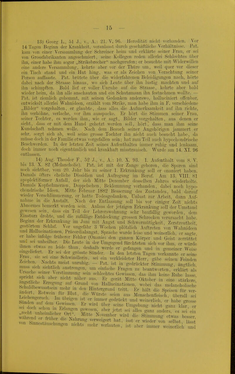 13) Geury J^., 51 J., v., A.: '21. V. 96. Heredität iik-lit viidianilon. Vor 14 Ta.n'eii Begiim der Krankheit, veranlasst durch «;'eschäftliche Verhältnisse. Fat. kam von einer Versannulimg der Schreiner heim und erklärte seiner Frau, er sei von Grossfahrikanten angeschmiert, seine Kollegen reden allerlei Schlechtes über iim, einer habe ihm sogar „Strikebrecher nachgerufen; er besuchte mit Widerwillen eine andere Versammlmig, kehrte aber vor (1er Thüre um, weil quer vor dieser ein Tisch stand und ein Hut hing, -was er als Zeichen \'ou Verachtung seiner .Person aitöasste. Fat. brütete über die widerlahi-enen Eeleidigiingen nach, hörte dabei nach der Strasse hinaus, wo sich Leute über ihn lustig machten und auf ihn schimpften. Bald lief er voller Unruhe auf die Strasse, kehrte aber b;vld wieder heim, da ihn alle anschauten und ein Schutzmann ihn festnehmen wollte. — Fat. ist ziemlich gehemmt, mit seinen Gedanken anderswo, halluciniert offenbar, entwickelt allerlei Wahnideen, erzählt vom Strike, man habe ihm in F. verschiedene ,,Bilder vorgehalten, er glaubte, dass alles die Aufmerksamkeit auf ihn richte, ihn verhöhne, verlache, vor ihm ausspucke. Er hört die Stimmen seiner Frau, seiner Tochter, es werden ihm, wie er sagt, Bilder vorgehalten, aus denen er sieht, dass er mit dem Hund gehetzt werden soll, hört,' dass man ihm seine Kundschaft nehmen wolle. Nach dem Besuch seiner Angehörigen jammert er sehr, sorgt sich ab, weil seine grosse Tochter ihn nicht auch besucht habe, da müsse doch in der Familie etwas vorgetällen sein; hat zum Teil auch hj^wchondrische Beschwerden. In der letzten Zeit seines Aufenthaltes innner ruhig- und lenksam, doch innner noch eigentümlich nnd krankhaft misstrauisch. Wurde am 14. XI. 96 entlassen. 14) Aug. Theodor F., 52 J., v., A.: 10. X. 93. 1. Aufenthalt vom S.V. bis 13. X. 82 (Melancholie). Fat. ist mit der Zange geboren, die Spuren sind noch sichtbar, vom 20. Jahr bis zu seiner 1. Erkrankung soll er onaniert haben. Damals öfters eheliche Dissidien und Aufi-egung im Beruf. Am 13. VHI. 81 apoplektiformer Anfall, der sich Mtte Dezember desselben Jahi-es wiederholte. Damals Kopfschmerzen. Doppelsehen, Beklennnung vorhanden, dabei noch h\7io- chondrische Ideen. Mitte Februar 1882 Besserung tles Zustandes, bald darauf wieder Verschlimmerung, er hatte Todesgedanken, Unlust zur Arbeit, dann Auf- nahme in tlie Anstalt. Nach der Entlassung soll bis vor einiger Zeit nichts Abnormes bemerkt worden sein. Anlass der jetzigen Erkrankung soll der Umstand gewesen sem, dass ein Teil der Lehrerswohnung sehr baufällig geworden, dem Einsturz drohte, und die zuföllige Entdeckung gi-ossen Schi-ecken verursacht hal)e. Beginn der Erkrankung im Juni mit Angst und Schwermütigkeit. Zerstreutheit gestwtem Schlaf. Vor ungefähr 3 Wochen plötzlich Auftreten von Walmideen und Hallucinationen. Fräcordialangst, Sprache wurde leise und wemerlich er sa-te er habe infolge früherer Fehler (Onanie) den ganzen Köii^er und Geist zerrüttet unci sei imheilbar. Die Leute in der Umgegend fürchteten sich vor ihm. er würde Urnen etwis zii leide thun. deshalb werde er gefangen und in gemeiner Weist; eingeliefert. Er .sei der grösste Sünder. In den letzten Tagen verkannte er seine Jraii, sie sei eine Schwindlerin, .sei ein verkleideter Herr, gäbe seinen Feind.^n Zeichen. Nachts meist unruhig. - Fat. ist in gedrückter Stimmung, ängtlich muss sich sichtlich anstrengen, um einfache Fragen zu beantworten. erklärt als ür.sache seiner Ver.stiinnnmg sein schlechtes Gewissen, das ihm keine Euhe lasse ?n tllh?. F,n ' •^■^Vn^'/''- ^''^ ^'^^^ Oktober in eine stärkere, ängstlich.,- En-egung auf Gnmd von Hallucinationen. wobei das melancholische änKf^RÖrwrr'^P,'^ Hintergrund tritt. Er hält die Speisen tt y^! ie hl Würste seien aus Mensehenüeisch, überall sei S n tn'mf'lnnw f ^'•.i'?^^ go^lrückt und weinerlich, ei- habe grosse bi nden auf dem Gewissen. Er wird über seine Umgebung nicht -anz klar er It w^'? ^'k™^^^'^ '^'^«r jetzt sei alles |an im es s^^i^^^ wutncl orS i; rr^ m'-. ^^'^ ''^'^ Stimmung e w.^ bes^ Auuinnd Ol früher iho Nahning verweigert hat. isst er wieder von selbst lässt von Sinnestäuschungen nichts mehr verlauten, ist aber h^^ZeM l^