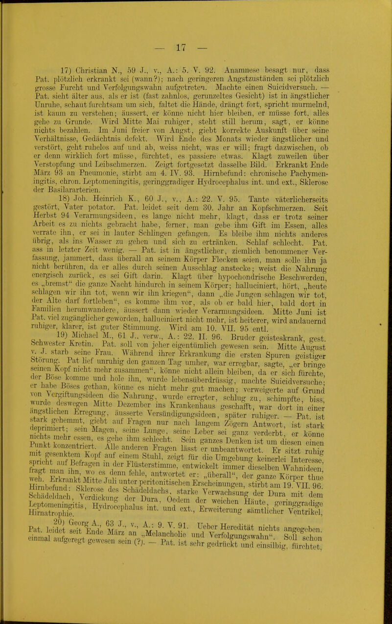 17) Christian N., 59 J., v., A.: 5. V. 92. Anamnese besagt nur, dass Pat. iilötzlich erkrankt sei (wann?); nach geringeren Angstznständen sei plötzlich grosse Furcht luid Verfolgungswahn aufgetreten. Machte einen Suicidversuch. — Pat. sieht älter aus, als er ist (fast zahnlos, gerunzeltes Gesicht) ist in ängstlicher Unruhe, schaut furchtsam um sich, faltet die Hände, drängt fort, spricht murmelnd, ist kaum zu verstehen; äussert, er könne nicht hier bleiben, er müsse fort, alles gehe zu Grimde. Wird Mitte Mai riüiiger, steht still herum, sagt, er könne nichts bezahlen. Im Juni freier von Angst, giebt korrekte Auskunft über seine Verhältnisse, Gedächtnis defekt. Wird Ende des Monats wieder ängstlicher und verstört, geht ruhelos auf und ab, weiss nicht, was er will; fragt dazmschen, ob er demi wirklich fort müsse, fürchtet, es passiere etwas. Klagt zuweilen über Verstopfung und Leibschmerzen. Zeigt fortgesetzt dasselbe Bild. Erkrankt Ende März 93 an Pnemnonie, stirbt am 4. IV. 93. Himbefund: chronische Pachymen- ingitis, chron. Leptomeningitis, geringgradiger Hydrocephalus int. imd ext., SUerose der Basilararterien. 18) Joh. Heinrich K., 60 J., v., A.: 22. V. 95. Tante väterHcherseits gestört, Vater potator. Pat. leidet seit dem 30. Jahr an Kopfschmerzen. Seit Herbst 94 Verarmungsideen, es lange nicht mehr, klagt, dass er trotz seiner Arbeit es zu nichts gebracht habe, femer, man gebe ihm Gift im Essen, alles verrate ihn, er sei in lauter Schlingen gefangen. Es bleibe ihm nichts anderes übrig, als ins Wasser zu gehen und sich zu ertränken. Schlaf schlecht. Pat. ass in letzter Zeit wenig. — Pat. ist in ängstlicher, ziemlich benommener Ver- fassung, jannnert. dass überall an seinem Körper Flecken seien, man solle ihn ja nicht berühren, da er alles durch seinen Ausschlag anstecke; weist die Nahrung energisch zurück, es sei Gift darin. Klagt über hypochondrische Beschwerden, es „bremst die ganze Nacht hindurch in seinem Körper; halluciniert, hört, „heute schlagen wir ihn tot, wenn wir ihn kriegen, dann ,.die Jungen schlagen wir tot der Alte darf fortleben, es komme ihm vor, als ob er bald hier, bald dort in Mamillen herumwandero, äussert dann wieder Verarmungsideen. Mitte Juni ist Pat. viel zugänglicher geworden, halhiciniert nicht mehr, ist heiterer, wird andauernd ruhiger, klarer, ist guter Stimmung. Wird am 10. VH. 95 entl 19) Michael M., 61 J.. verw., A.: 22. II. 96. Bruder geisteskrank, gest. Schwe.ster Kretin. Pat. soll von jeher eigentümlicli gewesen sein. Mitte August V J. starb seine Frau. Während ihrer Erkrankung die ersten Spuren geistiger Störung. Pat lief miruhig den ganzen Tag mnher, war erregbar, sagte, „er bringe seinem Kopf nicht mehr zusammen, könne nicht allein bleiben, da er sich fürchte der Bose komme und hole ihn, wurde lebensüberdrüssig, machte Suicidversuche■ ZnvZfr' 8'f^''^^^'*^>}V' ver^veigerte auf Grund von Vcrgiitungsideen che Nahrung, wurde erregter, schlug zu, schimpfte biss rrlr f'^^T Krankenhaus' geschafft, Var dortTn einer angsthchen Erregung äusserte Versündigungsideen,Später mhiger. - Pat st denilrt''sH^ '^^f ^ ''^ ^^^^^^ ^'^'^ ^^t^'^rt, ist taS (leprimieit: sein Magen seme Limge. seine Leber sei ganz verderbt er iönne nichts mehr essen, es gehe ihm schlecht. Sein ganzes Denken ist um diesen eiSen m^ iofr^'T'S ^^i' ^^'''f ^'^^-^^ unbeantwortet Er s ? rX Hirnbe und: Sklerose des Schädeldachs, starke Verwach^u^der mit dem s et,i gc^vcsen scm (i-j. — Pat. ist sehr gedruckt und einsilbig, fürchtet.