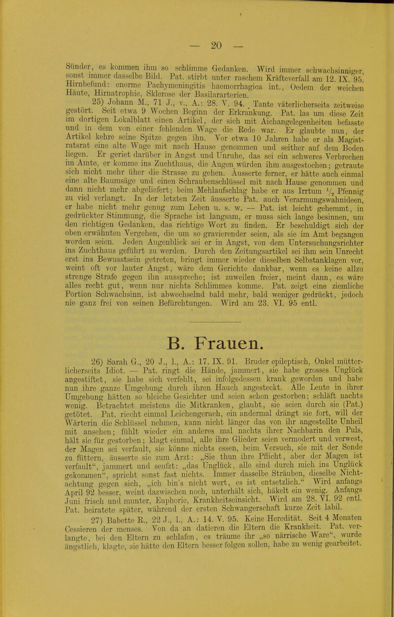 Siinder, es l<c)mmen ihm so schlimme Gedanken. Wird immer schwachsinniL'er sonst innner dasselbe Bild. Pat. stirbt unter raschem Kräfteverlall am 12 IX 95* Hirnbofund: enorme Fachymeninftitis haemorrhag-ica int., Oedem der weichen Haute, Hirnatvopbie, Slvlerosc der Basilararterien. 25) Johann M., 71 J., v., A.: 28. V. 94. Tante väterlicherseits zeitweise gestört. _ beit etwa 9 Wochen Beginn der Erkrankung. Pat. las um diese Zeit im dortigen Lokalblatt einen Artikel, der sich mit Aichangelegenlieiten befasste imd in dem von einer felilenden Wage die Eede war. Er glaubte nun der Artikel kehre seine Spitze gegen ihn. Vor etwa 10 Jahren habe er als Magist- ratsrat eine alte Wage mit nach Hause genommen und seither auf dem Boden liegen. Er geriet darüber in Angst und Unruhe, das sei ein schM'eres Verbrechen mi Amte, er komme ins Zuchthaus, die Augen würden ihm ausgestochen; getraute sich nicht mehr über die Strasse zu gehen. Äusserte ferner, er hätte auch einmal eine alte Baumsäge und einen Schraubenschlüssel mit nach Hause genommen und dann nicht mehr abgeliefert; beim Mehlaufschlag habe er aus Irrtum V, Pfennig zu viel verlangt. In der letzten Zeit äusserte Pat. auch Verarmungswähnideen, er habe nicht mehr genug zum Leben u. s. w. — Pat. ist leicht gehemmt, in gedrückter Stimmimg, die Sprache ist langsam, er muss sich lange besinnen, um den richtigen Gedanken, das richtige Wort zu finden. Er beschuldigt sich der oben erwähnten Vergehen, die um so gravierender seien, als sie im Amt begangen worden seien. Jeden Augenblick sei er in Angst, von dem Untersuchimgsrichter ins Zuchthaus geführt zu werden. Durch den Zeitimgsartikel sei ihm sein Unrecht erst ins Bewusstsein getreten, bringt immer wieder dieselben Selbstanklagen vor, weint oft vor lauter Angst, wäre dem Gerichte dankbar, wenn es keine allzu strenge Strafe gegen ihn ausspreche; ist zuweilen freier, raeint dann, es wäre alles recht gut, wenn nur nichts Schlimmes komme. Pat. zeigt eine ziemliche Portion Schwachsinn, ist abwechsehid bald mehr, bald weniger gedrückt, jedoch nie ganz frei von seinen Befürchtungen. Wird am 23. VI. 95 entl. B. Frauen. 26) Sarah G., 20 J., 1., A.: 17. IX. 91. Bmder epileptisch, Onkel mütter- licherseits Idiot. — Pat. ringt die Hände, jammert, sie habe grosses Unglück angestiftet, sie habe sich verfehlt, sei infolgedessen krank geworden und habe nun ihre ganze Umgebung durch ihren Hauch angesteckt. Alle Leute in ihrer Umgebung hätten so bleiche Gesichter und seien schon gestorben; schläft nachts wenig. Betrachtet meistens die Mitkranken, glaubt, sie seien durch sie (Pat.) getötet. Pat. riecht einmal Leichengeruch, ein andermal drängt sie fort, will der Wärterin die Schlüssel nehmen, Jcann nicht länger das von ihr angestellte Unheil mit ansehen; fühlt wieder ein anderes mal nachts ihrer Nachbarin den Puls, hält sie für gestorben; klagt einmal, alle ihre Glieder seien vermodert und verwest, der Magen sei verfault, sie könne nichts essen, beim Versuch, sie mit der Sonde zu füttern, äusserte sie ziun Arzt: „Sie thim ihre Pflicht, aber der Magen ist verfault, jammert und seufzt: „das Unglück, alle sind durch mich ins Ung;lück gekommen, spricht sonst fast nichts. Immer dasselbe Sträuben, dieselbe Nicht- achtimg gegen sich, „ich bin's nicht wert, es ist entsetzlich. Wird anfangs April 92 besser, weint dazwischen noch, unterhält sich, häkelt ein wenig. Anfangs Juni fiisch und munter, Euphorie, Krankheitseinsicht. Wird am 28. VI. 92 entl. Pat. heiratete später, während der ersten Schwangerschaft kurze Zeit labil. 27) Babette R., 22 J., 1.. A.; 14. V. 95. Kerne Heredität. Seit 4 Monaten Cessieren der menses. Von da an datieren die Eltern die Krankheit. Pat. ver- langte bei den Eltern zu schlafen, es träume ihr „so närrische Ware, wurde ängstlich, klagte, sie hätte den Eltern besser folgen sollen, habe zu wenig gearbeitet.