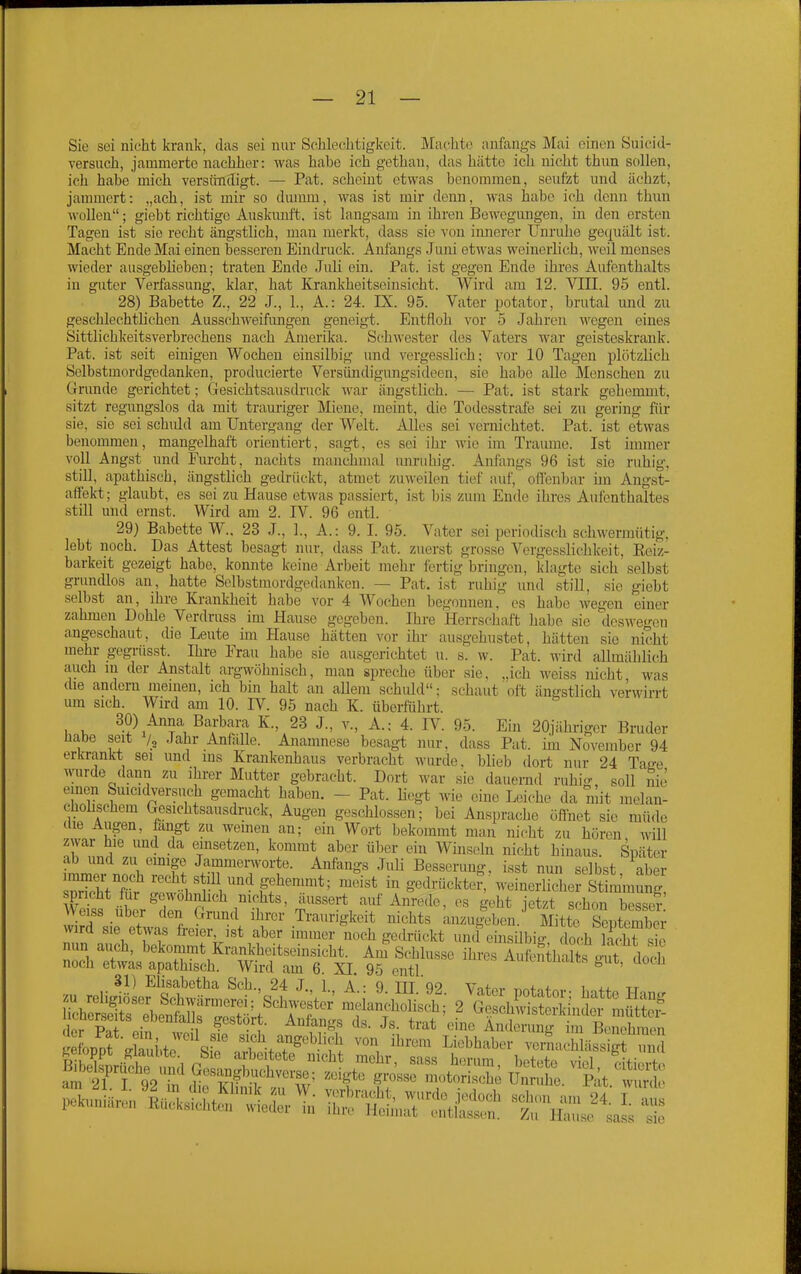 Sie sei nicht krank, das sei nur Schlechtigkeit. Machte anfangs Mai einen Siiicid- versuch, jammerte nachher: was habe ich gethan, das hätte ich nicht thun sollen, ich habe mich versündigt. — Pat. scheint etwas benommen, seufzt und ächzt, jammert: „ach, ist mir so dumm, was ist mir denn, was habe ich denn thun wollen; giebt richtige Auskunft, ist langsam in ihren Bewegungen, in den ersten Tagen ist sie recht ängstlich, man merkt, dass sie von innerer Unruhe gei^uält ist. Macht Ende Mai einen besseren Eindruck. Anfangs Juni etwas weinerlich, weil meuses wieder ausgeblieben; traten Ende Juli ein. Pat. ist gegen Ende ihres Aufenthalts in guter Verfassung, klar, hat Krankheitseinsicht. Wird am 12. Vin. 95 entl. 28) Babette Z., 22 J., 1., A.: 24. IX. 95. Vater potator, brutal und zu geschlechtlichen Ausschweifiuigen geneigt. Entfloh vor 5 Jahren wegen eines Sittlichkeitsverbrechens nach Amerilfa. Schwester des Vaters war geisteskrank. Pat. ist seit einigen Wochen einsilbig imd vergesslich; vor 10 Tagen plötzlich Selbstmordgedanken, producierte Versündigungsideen, sie habe alle Menschen zu Grunde gerichtet; Gesichtsausdruck war ängstlich. — Pat. ist stark gehemmt, sitzt regungslos da mit trauriger Miene, meint, die Todesstrafe sei zu gering für sie, sie sei schuld am Untergang der Welt. Alles sei vernichtet. Pat. ist etwas benommen, mangelhaft orientiert, sagt, es sei ihr wie im Traume. Ist immer voll Angst und Furcht, nachts manchmal unruhig. Anfangs 96 ist sie ruhig, still, apathisch, ängstlich gedrückt, atmet zuweilen tief auf, offenbar im Angst- affekt; glaubt, es sei zu Hause etwas passiert, ist bis zum Ende ihres Aulenthaltes still und ernst. Wird am 2. IV. 96 entl. 29) Babette W.. 23 J., 1., A.: 9. I. 95. Vater sei periodisch schwermütig, lebt noch. Das Attest besagt nur, dass Pat. zuerst grosse Vergesslichkeit, Eeiz- barkeit gezeigt habe, konnte keine Arbeit mehr fertig bringen, klagte sich selbst grundlos an, hatte Selbstmordgedanken. — Pat. ist ruhig und still, sie giebt selbst an, ihre Krankheit habe vor 4 Wochen begonnen, es habe wegen einer zahmen Dohle Verdruss im Hause gegeben. Ihre Herrscliai't habe sie deswegen angeschaut, die Leute ün Hause hätten vor ihr ausgehustet, hätten sie nicht mehr gegrüsst. Ihre Frau habe sie ausgerichtet u. s. w. Pat. wird allmählich auch in der Anstalt argwöhnisch, man spreche über sie, „ich weiss nicht was die andern meinen, ich bin halt an allem schuld; schaut olt ängstlich verwirrt um sich. Wird am 10. IV. 95 nach K. überführt. 30) Anna Barbara K., 28 J., v., A.: 4. IV. 95. Ein 20jährigor Bruder üabe seit Jahr Anfälle. Anamnese besagt nur, dass Pat. im November 94 erkrankt sei und ins Krankenhaus verbracht wurde, blieb dort nur 24 Tasre ^^lrde dann zu ihrer Mutter gebracht. Dort war sie dauernd ruhig, soll Sie einen Suicidversuch gemacht haben. - Pat. liegt wie eine Leiche da mit melan- chobschem Gesichtsausdruck, Augen geschlossen; bei Ansprache öfihet sie müde die Augen, fangt zu weinen an; ein Wort bekommt man nicht zu hören will zwar hie und da einsetzen, kommt aber über ein Winseln nicht hinaus. Später ab und zu emige Jammerworte. Anfangs Juli Besserung, isst nun selbst aber sStX , ff'^^'^ gedrückte?, weinerlichersti nmung weiss Uber den Grund ihrer Traurigkeit nichts anzugeben. Mitte Sentembcr wird sie etwas feier, ist aber immer noch gedrückt uncUinsilbio doch lacht sS nun auch, bekonimt Krankheitseinsicht. Am Schlüsse ihres AufbnthX ott ckS noch etwas apathisch. Wird am 6. XI. 95 entl ^uiLniücUts gut, Hoch 31) Elisabetha Sch., 24 J 1 A • 9 TTT QP Vn+n^ ,...4-0+ i tt uf ■!, ., ?''*''^'f- •'^f''gs <ls. Js. trat eine Aiidomne im Bi-nclmien Xrt ,kuko '^f/8»Wich von ihrem Liebhaber vemaehläSgi „,