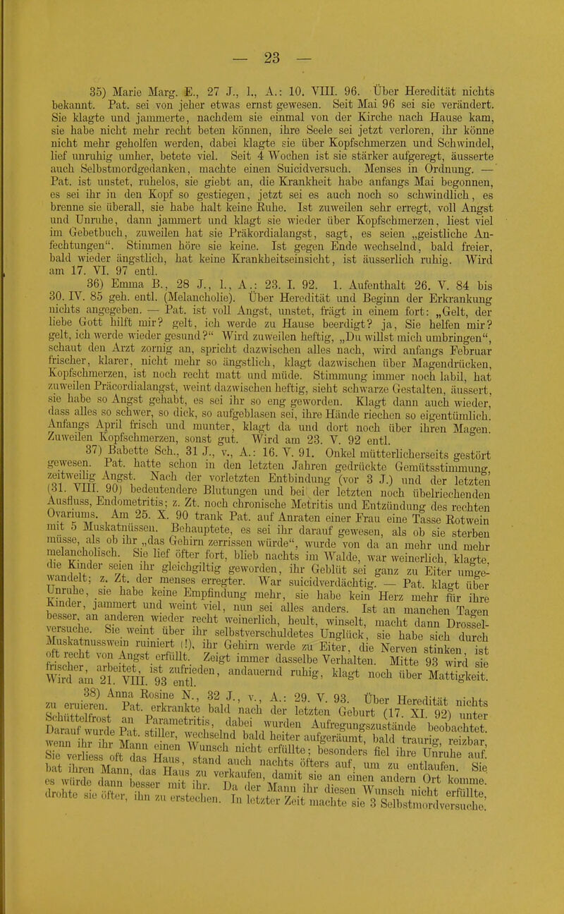 35) Marie Marg. E., 27 J., 1., A.: 10. VIH. 96. Über Heredität nichts bekannt. Pat. sei von jeher etwas ernst gewesen. Seit Mai 96 sei sie verändert. Sie klagte und jammerte, nachdem sie einmal von der Kirche nach Hause kam, sie habe nicht mehr recht beten können, ihre Seele sei jetzt verloren, ihr könne nicht mehr geholfen werden, dabei klagte sie über Kopfschmerzen und Schwindel, lief unruhig lunher, betote viel. Seit 4 Wochen ist sie stärker aufgeregt, äusserte auch Selbstmordgedanken, machte einen Suicidversuch. Menses in Ordnung. — Pat. ist unstet, rahelos, sie giebt an, die Krankheit habe anfangs Mai begonnen, es sei ihr in den Kopf so gestiegen, jetzt sei es auch noch so schwindlich, es brenne sie überall, sie habe halt keine Euhe. Ist zuweilen sehr erregt, voll Angst und ünnihe, dann jammert und klagt sie wieder über Kopfschmerzen, liest viel im Gebetbuch, zuweilen hat sie Präkordialangst, sagt, es seien „geistliche An- fechtungen. Stimmen höre sie keine. Ist gegen Ende wechselnd, bald freier, bald M'ieder ängstlich, hat keine Krankheitseinsicht, ist äusserlich ruhig. Wird am 17. VI. 97 entl. 36) Emma B., 28 J., 1., A.: 23. I. 92. 1. Aufenthalt 26. V. 84 bis 30. IV. 85 geh. entl. (Melancholie). Über Heredität und Begimi der Erla-ankung nichts angegeben. — Pat. ist voll Angst, unstet, fi-ägt in einem fort: „Gelt, der liebe Gott hilft mir? gelt, ich werde zu Hause beerdigt? ja, Sie helfen mir? gelt, ich werde wieder gesund? Wird zuweilen heftig, „Du wiUst mich umbringen, schaut den Arzt zornig an, spricht dazwischen alles nach, wird anfangs Februar frischer, klarer, nicht mehr so ängstlich, klagt dazwischen über Magendrücken, Kopfschmerzen, ist noch recht matt und müde. Stimmung immer noch labil, hat zuweilen Präcordialangst, weint dazwischen heftig, sieht schwarze Gestalten, äussert, sie habe so Angst gehabt, es sei ihr so eng geworden. Klagt dann auch wieder, dass alles so schwer, so diele, so aufgeblasen sei, ihre Hände riechen so eigentümlich. Anfangs April fi-isch und munter, klagt da und dort noch über ihren Mao-en Zuweüen Kopfschmerzen, sonst gut. Wird am 28. V. 92 entl. ° 37) Babette Sch., 31 J., v., A.: 16. V. 91. Onkel mütterlicherseits gestört gevvesen. Pat. hatte schon in den letzten Jahren gedrückte Gemütsstimmun^ ':o^^'^\fr aF\ N^^li/lei- vorletzten Entbindung (vor 3 J.) und der letzten \ V. bedeutendere Blutungen und bei der letzten noch übelriechenden Ausfluss, Endometritis; z. Zt. noch chronische Metritis und Entzündung des rechten Om-iums. Am 25. X. 90 trank Pat. auf Anraten einer Frau eine Tasse Rotwein mit 5 Muskatnüssen. Behauptete, es sei ihr darauf gewesen, als ob sie sterben müsse, als ob ihr„das Gehirn zerrissen würde, wurde von da an mehr imd mehr melancholisch._ Sie lief öfter fort, blieb nachts im Walde, war weinerlich, klagte le Kinder seien ihr gleichgiltig geworden, ihr Geblüt sei ganz zu Eiter umgel wandelt; z. Zt. der menses erregter. War suicidverdächtig. — Pat. klag-t über Unruhe, sie habe keine Empfindung mehr, sie habe kein Herz mehr flir ihre Kinder, jammert und weint viel, nun sei alles anders. Ist an manchen Tao-en besser an anderen wieder recht weinerlich, heult, winselt, macht dann Drossel- versuche. Sie wemt über ihr selbstverschlddetes' Unglück sie habe sk,h du 4 Muskatnusswem i-uiniert ,!), ihr Gehirn werde zu Eiter, die Nerven stinken ist oft recht von Angst erfüllt. Zeigt immer dasselbe Verhalten. Mitte 93 w'rd s e WMamÄts^^fS!'^' '^^''^ noch über-IrtJgLit^ 38) Anna Rosine N., 32 J v A • 29 V nw w^.. A-i-i. •