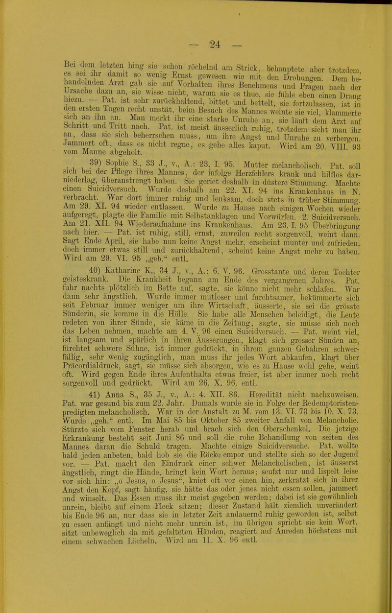 Bei dem letzten hinj? sie schou röchelnd a.u Strick, behauptete aber trotzdem es sei Ihr damit so wenig Ernst gewesen wie mit den Drolumgen Den i: hande nden Arzt gab sie auf Vorhalten ihres Benehmens und Fra^n nach der Ursache dazu an sie wisse nicht warum sie os thue, sie fühle eben einen Drang hiezu. - Pat. ist sehr zurückhaltend, bittet und bettelt, sie fortzulassen, ist in tlon ersten Tagen recht uustät, beim Besuch des Mannes weinte sie viel, klammerte sich all ihn an Man merkt ihr eine starke Unruhe an, sie läuft dem Arzt auf bchritt und Tritt nach. Pat. ist meist äusserlich ruhig, trotzdem sieht man ihr an, dass sie sich beheiTschen muss, um ihre Angst und Unruhe zu verbergen Jammert oft, dass es nicht regne, es gehe alles kaput. Wird am 20 VIII 93 vom Manne abgeholt. • , T. ^^^a^^ ^- ^^^tter melane.hoUsch. Pat. soll sich bei der Pflege ihres Mannes, der infolge Herzfehlers krank und hilflos dar- uiederlag, überanstrengt haben. Sie geriet deshalb in düstere Stmimung Machte einen Smcidversuch. Wurde deshalb am 22. XI. 94 ins Krankenhaus in N verbracht. War dort immer ruhig mid lenksam, doch stets in trüber Stimmung. Am 29. XI. 94 wieder entlassen. Wurde zu Hause nach einigen Wochen wieder aufig-eregt, plagte die Familie mit Selbstanklagen und Vorwürfen. 2. Suicidversuch. Am 21. Xn. 94 Wiederaufnahme ins Krankenhaus. Am 23.1. 95 Überbringung nach hier. — Pat. ist ruhig, still, ernst, zuweilen recht sorgenvoll, M'eint (fann. Sagt Ende April, sie liabe nun keine Angst mehr, erscheint munter und zufrieden, doch immer etwas still und zurückhaltend, scheint keine Angst mehr zu liaben Wird am 29. VI. 95 „geb. entl. 40) Katharine K., 34 J., v., A.: 6. V. 96. Grosstante und deren Tochter geisteskrank. Die Krankheit begann am Ende des vergangeneu Jahres. Pat. fuhr nachts plötzlich im Bette auf. sagte, sie könne nicht mehr schlafen. War dann sehr ängstlich. Wurde immer mutloser und furchtsamer, bekümmerte sich seit Februar immer woniger um ihi-e Wirtschaft, äusserte, sie sei (He grösste Sünderin, sie komme in die Hölle. Sie habe alle Menschen beleidigt, die Leute redeten von ihrer Sünde, sie käme in die Zeitung, sagte, sie müsse sich noch das Leben nehmen, machte am 4. V. 96 einen Suicidversuch. — Pat. weint viel, ist langsam und spärlich in ihren Äusserungen, klagt sich grosser Sünden an, fürchtet schwere Sühne, ist immer gedrückt, in ihrem ganzen Gebahren schwer- fällig, Sehl- wenig zugänglich, man muss ihr jedes Wort abkaufen, klagt über Präcordialdruck, sagt, sie müsse sich absorgen, wie es zu Hause wohl gehe, weint oft. Wird gegen Ende ihres Aufenthalts etwas fi'eier, ist aber immer noch recht sorgenvoll und gedrückt. Wird am 26. X. 96. entl. 41) Anna S., 35 J., v., A.: 4. XU. 86. Heredität nicht nachzuweisen. Pat. war gesund bis zum 22. Jahr. Damals wui'de sie in Folge der Eedemptoristen- predigten melancholisch. War in der Anstalt zu M. vom 13. VI. 73 bis 10. X. 73. Wurde „geh. entl. Im Mai 85 bis Oktober 85 zweiter Anfall von Melancholie. Stürzte sich vom Fenster herab und brach sich den Oberschenkel. Die jetzige Erkrankung besteht seit Juni 86 und soll die rohe Behandlung von selten des Mannes daran die Schiüd tragen. Machte einige Suicidversuche. Pat. wollte bald jeden anbeten, bald hob sie die Eöcke empor und stellte sich so der Jugend vor. — Pat. macht den Eindmck einer schwer Melancholischen, ist äusserst ängstlich, ringt die Hände, bringt kein Wort heraus; seufzt nur und lispelt leise vor sich hin: „o Jesus, o Jesus, k-niet oft vor einen hin, zerkratzt sich in ihrer Angst den Kopf, sagt häufig, sie hätte das oder jenes nicht essen sollen, jammert und winselt. Das Essen muss ihr meist gegeben werden; dabei ist sie gewöhnlich unrein, bleibt auf einem Fleck sitzen; dieser Zustand liält ziemUch unverändert bis Ende 96 an, nur dass sie in letzter Zeit andauernd nibig geworden ist, selbst zu essen anfängt und nicht mehr unrein ist, im übrigen spricht sie kein Wort, sitzt mil)eweglich da mit gefalteten Händen, reagiert auf Anreden höclistens mit einem schwachen Lächeln. Wird am 11. X. 96 entl.