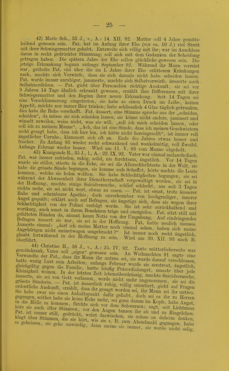 42) Marie Sch., 35 J., v., A.; 14. XE. 92. Mutter uoll 4 Jahre gemüt.s- leidend gewesen sein. Pat. hat im Anfang ihrer Ehe (vor ca. 10 J.) viel Streit mit ihrer Schwiegermutter gehabt. Entzweite sich völlig mit ihr; war im Auschluss daran in recht gedrückter Stimmung, soll sich mit dem Gedanken der Scheidung getragen haben. Die spätem Jahre der Ehe sollen glückliche gewesen sein. Die jetzige Erkrankung begann anfangs September 92. Während ihr Mann verreist war, grübelte Pat. viel über die im 1. Jahre ihrer Ehe erlittenen Kränkungen nach, machte sich Vorwürfe, dass sie sich damals nicht habe scheiden lassen. Pat. wurde immer unruhiger, jammerte, machte sich Selbstvorwürfe, äusserte aucli Selbstmordideen. — Pat. giebt über Personalien richtige Auskunft, sie sei vor 9 Jahren 14 Tage ähnlich erkrankt gewesen, erzählt ihre Differenzen mit ihrer Schwiegermutter und den Beginn ihrer neuen Erkrankung. Seit 14 Tagen sei eine Verschhmmerung eingetreten, sie habe so einen Druck im Leibe keinen Appetit, mochte nur immer Bier trinken; habe schliesslich 4 Glas täglich getrunken dies habe ihr Euhe verschafft. Pat. äussert, eine Stimme spreche aus ihr scheiden' seJieiden, da müsse sie sich scheiden lassen, sie kömie nicht anders, jammert und winselt zuweilen, weiss nicht, was sie will, „soll ich mich scheiden 'lassen oder soll ich zu meinem Manne. „Ach, das ist eine Sünde, dass ich meinen Geschwistern nicht gesagt habe, dass ich hier bin, ich hätte nicht hereingesollt, ist immer voll ängstlicher Unruhe, klammert sich oft an. Ende des Jahres etwas besser und Irischer. Zu Anlang 93 wieder recht schwankend und wankelmütig, voll Zweifel Anlangs lebruar wieder besser. Wird am 11. V. 93 vom Manne abgeholt Pnt wnl infr'^ A {••' Vater war einmal melancholisch. Pat. wai immer zufi-ieden, ruhig, solid, nie furchtsam, ängstlich. Vor 14 Ta-^en wurde sie stiller, stierte in die Ecke, sie sei .lie Allerschle?hteste in der Welt sie habe die gross e Sunde begangen, sie komme aufs Schaflbt, hörte nachts die Leu e kommen, welche sie holen wollten. Sie habe Schlechtigkeiten began'en s ^ ei wahrend der Abwesenheit ihrer Dienstherrschaft vergewaltigt woS sie ei ü der Hoffnung, machte einige Smcidversuche, schlief schlecht ass seit 3 Cp 44) Christine H., 36 J v A • 9'^ TV oo t <- -.Li. , gemütskrank, Vater sol eigen ;^ew;;on ;Z l w 'i^tterl.cherseits war Verwandte der Pat dass ihr Mann ^S f  Weihnachten 91 sagte eine hatte wenig Lust zlmrTrbdten '''' 'T'^' verschlossen, gleichgiltig o-egen Te PaS^ l^T' ^'^'^^ zerstreut, ängstlich lleiniSkeit Äem In ^ uken tit tt^^^^^^ ^^^^ J«^l äus.serte, sie sei von Go^vfrLl wrlt ^ ^ f '^^''^^'^ Suicidversuche, grösste Sünderin. - S ist äi sSriicTr, fbi n''^^ die ordentliche Auskunft, erih STh '^e ' ^'^^ ^^'^g^ Sie habe zwar nie e neu AnL^ W U^rnn sei ihr untreu, gegangen, seither habe slCne SZ 1 f '^'^ '^'^ «erzen j» «iic Hölle zu kommen' Tl^ tr^or\Zf^f '^ ^^^'^ höre sie auch öfter Stimmen vor Ten A u/in f 'T',LichtnTess Pat. ist immer still ..edSt wi t ,In  \ '^^ Ringelchen Wagt über Stimmen dt st hör wi^e ^7'$'^' '''' d«!^'^' es geheissen, .e gehe unwün^^' ^in^iJ^'^'^J^^Tt^S^^