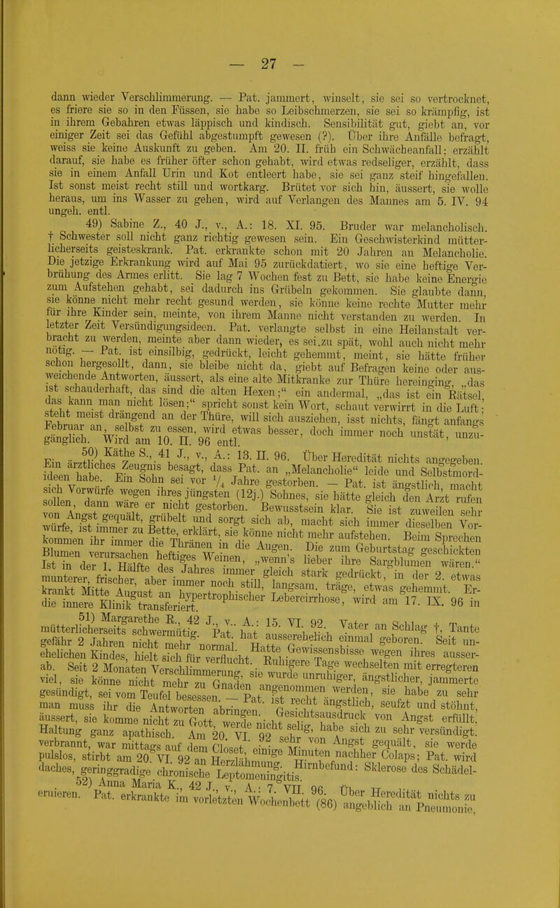 dann wieder Verscliliramenmg. — Pat. jammert, Aviuselt, sie sei so vertrocknet, es friere sie so in den Füssen, sie liabe so Leibschmerzen, sie sei so ki'ämpfig, ist in ihrem Gebahren etwas läppisch und kindisch. Sensibilität gut, giebt an, vor einiger Zeit sei das Gefühl abgestumpft gewesen (?). Über ihre Anfälle befragt, weiss sie keine Auskunft zu geben. Am 20. II. ft-üh ein Schwächeanfall; erzählt darauf, sie habe es früher öfter schon gehabt, wird etwas redseliger, erzählt, dass sie in einem Anfall Urin und Kot entleert habe, sie sei ganz steif hingefallen. Ist sonst meist recht still und wortkarg. Brütet vor sich hin, äussert, sie wolle heraus, um ms Wasser zu gehen, wird auf Verlangen des Mannes am 5. IV. 94 ungeh. entl. 49) Sabine Z., 40 J., v., A.: 18. XI. 95. Bruder war melancholisch, t Schwester soll nicht ganz richtig gewesen sein. Ein Geschwisterkind raütter- hcherseits geisteslaank. Pat. erkrankte schon mit 20 Jahi-en an Melancholie. Die jetzige Erkrankung wird auf Mai 95 zurückdatiert, wo sie eine heftige Ver- brühung des Armes erlitt. Sie lag 7 Wochen fest zu Bett, sie habe keine Enero-ie zum Aufstehen gehabt, sei dadurch ins Grübeln gekommen. Sie glaubte dann sie könne nicht mehr recht gesund werden, sie könne keine rechte Mutter mehr tur ihre Kinder sein, meinte, von ihrem Manne nicht verstanden zu werden In letzter Zeit Versündigungsideeu. Pat. verlangte selbst in eine Heilanstalt ver- bracht zu werden, meinte aber dann wieder, es sei.zu spät, wohl auch nicht mehr notig. — Pat ist einsilbig, gedrückt, leicht gehemmt, meint, sie hätte früher schon hergesollt, dann, sie bleibe nicht da, giebt auf Befragen keine oder aus- weichende Antworten, äussert, als eine alte Mitla-anke zur Thürc hereinffin^r das ist schauderhaft, das sind die alten Hexen; ein andermal, „das ist ein Eätsel das kann man nicht lösen; spricht sonst kein Wort, schaut verwirrt in die Luft' ShlT' ^ '™ '^'^ ausziehen, isst nichts, fängt anfangs Ein ^ JSii^^^y' ^-'-^l ^^'^i- Heredität nichts angegeben fdeen tb eÄ. 1f %^if*- ^ide und Selbstmoi J: meen üabe. Em Sohn sei vor V, Jahre gestorben. - Pat. ist ängstlich macht ^o L T''^' ^'^''^ Ihres jüngsten (12j.) Sohnes, sie hätte gie ch den Ä r^en soUen dann wäre er nicht gestorben. Bewusstsein klar. Sie ist zLeüen ehr Trfe It inS zu & ;rV^V^' '\ «'«^ i--- dieSen Vor- VnT,ln ,-1 r ^«^ ni^i^t '^lehr aufstehen. Beim Snrcchen StÄÄ^^^^^^ Lebercii^hose, wird am'l7. IX. 96 in mütterlfcLSÄ^^^^^^ Vt' tt If' ^\ ^'^^/^^ «^^^^^^^ t> Tante gefähr 2 Jahren nS mehr normli Hn?tf p! '^''^ T^^ ^''^ eheUchen Kindes, hielt si^h ffii Srbt P^^ ^^'^^ser- ab. Seit 2 Monät^VerschU^ernn^^^ ''''^'^^^^ erregteren viel, sie könne ntht Sr !™ ängstlicher, jammerte gesün(Ugt, seivomTeufrbesessen Pnt f^^^^^^^ '<'^'- man musL ihr die Antworten abi7nc^^^^^ cJ 'f*^^?''' ''^'^ '^^ «^öhnt, äussert, sie komme nicht ^Gott weTniob?^^^^^ «^«^^t.' Haltung ganz apathisch Am 20 W i ^' ''^sehr versündigt. verbrannt,\ar 4taS auf dem cLYvfnifT ^'^^ ^^rde pulslos, stirbt am 20 VI 92 an nlvll^i. ^ Mmuten nachher Colaps; Pat. wird Caches, geringgradige IhVnl:h'et l^Ä^^^ ^''^'-''^ 52) Anna Maria K., 42 J v A • V^'vtt Qß iru tt eruieren