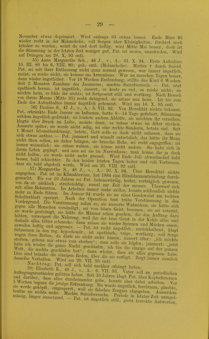 November etwas dei)rimiert. Wird anfangs 98 etwas Ijesser. Ende März 93 wieder recht in der Melancholie, voll Sorgen über Kleinigkeiten, fürchtet noch kränker zu werden, weint da und dort heftig, wird Mitte Mai besser, doch ist die Stimmung in der letzten Zeit weniger gut, Pat. ist moros, unzulried'cn. Wird auf Drängen am 28. X. 93 entl. 55) Anna Margarethe Sch., 46 J., v., A.: 31. X. 94. Erste Aufnahm^ 10. m. 80 bis 6. Vin. 80: geh. entl. (Melancholie). Mutter f durch Sui(nd. Pat. sei seit ihrer Entlassung nicht ganz normal gewesen, war immer ängstlich, meint, es reiche nicht, sie komme ins Armenhaus. War an manchen Tao-enibesser' dann wieder ängstlicher. Vor 18 Wochen Entbindung, stillte das Kind 6 Wochen' Seit 2 Monaten Zunahme des Jammenis. machte Suicidversuch. — Pat. sitzt apathisch herum, ist ängstlich, äussert, es koste zu viel, es reiche nicht- sie mochte heim, es fehle ihr nichts; ist fortgesetzt still und wortkarg. Nach Besuch von ihrem Manne (Mitte 95) recht drängend, sie müsse nun heim. Ist bis zum Ende des Aufenthaltes immer ängstlich gehemmt. Wird am 18 X 95 entl P.f f^^ ff'^'''/-V Von Heredität nichts bekannt. Pat erln-ankte Ende Januar an Influenza, hatte 8-14 Tage gefiebert, Stimmung seitdem angstlich gedrückt; sie leistete andern Abbitte, sie möchten ihr verzeihen klagte Uber Druck im Leibe, meinte dann, es müsse etwas im After stecken' Äusserte spater, sie werde nicht selig, sei eine rechte Sünderin, betete viel. Seit 1 Monat lebensuberdrüssig, betete, Gott solle es doch nicht zulassen dass sie nicM tZ Tu'''- ~ ff T'' '^'^ entsetzlich, das hätte'ib-Ma n nicht thun sollen, sie daher bringen, sie brauche Ruhe, sei recht angegriffen- ist hrem ^l' 'f' ^^'^^ =^'l^rs. Sie hab äh in ihiem Leben geplagt, und nun sei sie im Narrenhaus; man könne ihr ia doch nicht helfen, sie werde nicht mehr gesund. Wird Ende Juli ab^chsel ul b iW S hrIrEncfe f£. f '''''' oT™^' konnte schliess 1 ni^l^s zuweilen heftig un l ^ssiv 7^«^^«^ Spmn^ und Mücken essen; Schmerzen in den re^hynochol^dr \f f'^^f'^^ zurückhaltend, klagt wegen ihres Bettes ^ia Se st nicht .nX i^ T'^^''^, voll Sor|e sterben, gebens mi etwas zL stSbe^ mnn r^^ 'T'l ''^ ^^chte habe ich wieder die ganze Nacht isobkfp. ' v ^'t^^'V^^'}' jammert: „jetzt Welt, die nachts gescWafen hatS^^^^ ^ 7 die.emzige auf der ganzen Dies sind beinahe le eint^en RedVn X.^^^^ '^^f' 4*^' gegessen habe, dasselbe Verhalten. wZ'^Z 20 VÜ 95 e^ ^''^^ ''''''^^'^ fsrEhsäfth k' fsVi 7^'^^ Aufregungszuständen gelitten haben SÖit in T-Ü' i i . ^^^ periodischen und darüber, dass alles durSein^dei . ebf ^fst ^^\ über Kopfschmerzen 5 Wochen begann die ietzi..pTSfvnnT ^o- ' H*^ ''''^«i* ^''^''ei arbeiten. Vor Sic werde geföpft,'ei^S fthestf^-^'?' ^'r^^^^- ^^^^ besitze sie nichts mehr kchte Zini Lv=n T ^ --abgegeben. Ausserdem