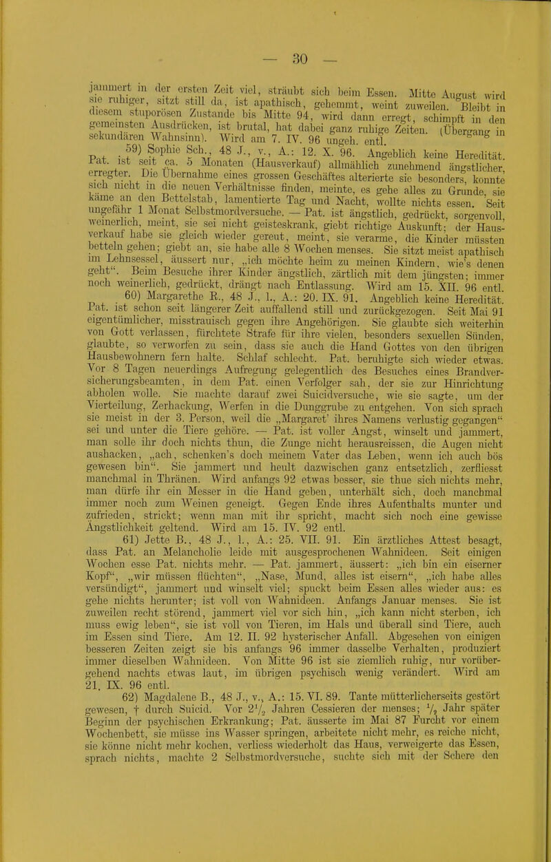 jaiumert in der ersten Zeit viel, sträubt sich beim Essen. Mitte August wird sie ruhiger, sitzt still da, ist apathisch, gehemmt, weint zuweilen. Bleibt n diesem stuporosen Zustande bis Mitte 94, wird dann erregt, seh mpft h de^ g-cmeinston Ausdrücken, ist brutal, hat dabei ganz ruhige Zeiten, ffigäng n sekundären Wahnsinn). Wird am 7. IV. 96 ungeh entl Pat ii^lKf ?m' ^-'m' ^g'^blich keine Heredität, l-at. ist seit ca. 5 Monaten (Hausverkauf) allmählich zimehmend ängstlicher erregter Die Ubernalime eines gi-ossen Geschäftes alterierte sie besonders, konnte sich nicht m die neuen Verhältnisse finden, meinte, es gehe alles zu Grunde, sie käme an den Bette stab, lamentierte Tag und Nacht, wollte nichts essen. Seit ungefähr 1 Monat Selbstmordversuche. - Pat. ist ängstHch, gedrückt, sorgenvoU weinerlich, meint, sie sei nicht geisteskrank, giebt richtige Auskunft; der Haus- verkaut habe sie gleich wieder gereut, meint, sie verarme, die Kinder müssten betteln gehen; giebt an, sie habe aUe 8 Wochen menses. Sie sitzt meist apathisch un Lehnsessel, äussert nur, „ich möchte heim zu meinen Kindern, wie's denen geht . Beim Besuche ihrer Kinder ängstlich, zärtlich mit dem jüngsten- inuner noch weinerlich, gedrückt, drängt nach Entlassung. Wird am 15 XH 96 entl 60) Margarethe E., 48 J., L, A.: 20. IX. 91. AngebHch keine Heredität! i at. ist schon seit längerer Zeit auffallend still und zurückgezogen. Seit Mai 91 eigentümlicher, misstrauisch gegen ihre Angehörigen. Sie glaubte sich weiterhin von Gott verlassen, fürchtete Strafe für ihre vielen, besonders sexuellen Sünden, glaubte, so verworfen zu sein, dass sie auch die Hand Gottes von den übrigen Hausbewohnern fem halte. Schlaf schlecht. Pat. beruhigte sich wieder etwas. Vor 8 Tagen neuerdings Aufregung gelegentlich des Besuches eines Brandver- sicherungsbeamten, in dem Pat. einen Verfolger sah, der sie zur Hinrichtimg abholen wolle. Sie machte daranf zwei Suicidversuche, wie sie sagte, um der Vierteihmg, Zerhackung, Werfen in die DuuggTube zu entgehen. Von sich sprach sie meist in der 3. Person, weil die „Margaret' ihres Namens verlustig gegangen sei imd unter die Tiere gehöre. — Pat. ist voller Angst, winselt und jammert, man soUe ihr doch nichts thun, die Zunge nicht herausreissen, die Augen nicht aushacken, „ach, schenken's doch meinem Vater das Leben, wenn ich auch bös gewesen bin. Sie jammert und heult dazwischen ganz entsetzlich, zerfliesst manchmal in Thränen. Wird anfangs 92 etwas besser, sie thue sich nichts mehr, man dürfe ihr ein Messer in die Hand geben, unterhält sich, doch manchmal immer noch zum Weinen geneigi;. Gegen Ende ihres Aufenthalts munter und zufrieden, strickt; wenn man mit ihr spricht, macht sich noch eine gewisse Ängstlichkeit geltend. Wird am 15. IV. 92 entl. 61) Jette B., 48 J., 1., A.: 25. VH. 91. Ein ärztliches Attest besagt, dass Pat. an Melancholie leide mit ausgesprochenen Wahnideen. Seit einigen Wochen esse Pat. nichts mehr. — Pat. jammert, äussert: „ich bin ein eiserner Kopf, „wir müssen flüchten, „Nase, Mund, alles ist eisern, „ich habe alles versündigt, jammert und winselt viel; spuckt beim Essen aUes wieder aus: es gehe nichts herunter; ist voll von Wahnideen. Anfangs Januar menses. Sie ist zuweilen recht störend, jammert viel vor sich hin, „ich kann nicht sterben, ich uiuss ewig leben, sie ist voU von Tieren, im Hals und überall sind Tiere, auch im Essen sind Tiere. Am 12. II. 92 hj^steriseher Anfall. Abgesehen von einigen besseren Zeiten zeigt sie bis anfangs 96 immer dasselbe Verhalten, produziert immer dieselben Wahnideen. Von Mitte 96 ist sie ziemlich ruhig, nur vorüber- gehend nachts etwas laut, im übrigen psychisch wenig verändert. Wird am 21. IX. 96 entl. 62) Magdalene B., 48 J., v., A.: 15. VI. 89. Tante mütterlicherseits gestört gewesen, j durch Suicid. Vor 27, Jahren Cessieren der menses; V« J^^^ später Beginn der psychischen Erkrankung; Pat. äusserte im Mai 87 Furcht vor einem Wochenbett, sie müsse ins Wasser springen, arbeitete nicht mehr, es reiche nicht, sie könne nicht mehr kochen, verlicss wiederholt das Haus, verweigerte das Essen, sprach nichts, machte 2 Selbstmordversuche, suchte sich mit der Schere den