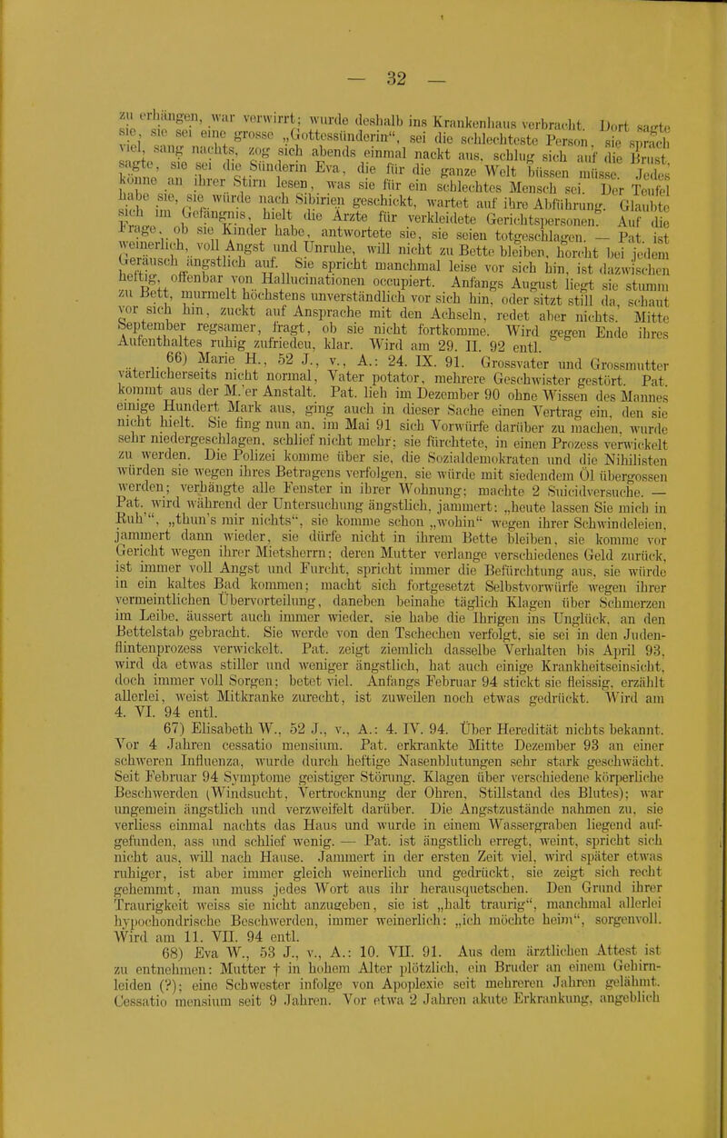 1 — 32 — zu erhängen, war verwirrt; wurde deshalb ins Krankenhaus verbracht Dort saL'te s o S.0 sei eine grosso ,,( ottessündorin, sei die schlechteste Person s e si Sch A cl sang nachts, zog sich abends einmal nackt aus. schlug sich a f ,Tie S r T '''^V^f^'''^ Welt büssen is Jedes könne au jhrer Stirn lesen, was sie «ir ein schlechtes Mensch sei. Der Teufe habe sie, sie wurde nach Sibirien geschickt, wartet auf ihre Abführung Glaubte Jwe nl^1r?''i \ .^«^^-l^leidete Gerichtspersonen^ Auf de inage. ob SIC Kinder habe, antwortete se. sie snißn fnfrr«=r.iia„„„ t^..^ heftig offenbar von Hallucinationen occupiert. Anfangs August liegt sie stumm zu üett, murmelt höchstens unverständlich vor sich hin, oder sitzt still da schaut vor sich hm, zuckt auf Ansprache mit den Achseln, redet aber nichts' Mitte beptember regsamer, fragt, ob sie nicht fortkomme. Wird gegen Ende ihres Autenthaltes ruhig zufrieden, klar. Wird am 29. II 92 entl 66) Marie H., 52 J., v., A.: 24. IX. 91. Grossvater und Grossmutter väterlicherseits nicht normal, Vater potator, mehrere Geschwister gestört Pat kommt aus der M.er Anstalt. Pat. lieh im Dezember 90 ohne Wissen des Mannes einige Hundert Mark aus, ging auch in dieser Sache einen Vertrag ein den sie nicht hielt. Sie fing nun an. im Mai 91 sich Vorwürfe darüber zu machen, wurde sehr niedergeschlagen, schlief nicht mehr; sie fürchtete, in einen Prozess verwickelt zu werden. Die Polizei komme über sie, die Sozialdemokraten und die Niliilisten würden sie wegen ihres Betragens verfolgen, sie würde mit siedendem Öl Übergossen werden; verhängte alle Fenster in ihrer Wohnung: machte 2 Siiicidversuche. — Pat.^ wird während der Untersuchung ängstlich, jammert: „heute lassen Sie mich in Euh , „thun's mir nichts, sie komme schon „wohin wegen ihrer Schwindeleien, jammert dann wieder, sie dürfe nicht in ihrem Bette bleiben, sie komme vor Gericht wegen ihrin- Mietsherrn: deren Mutter verlange verschiedenes Geld zurück, ist immer voll Angst und Furcht, spricht immer die Befürchtung aus, sie würde in ein kaltes Bad kommen; macht sich fortgesetzt Selbstvorwürfe wegen ihrer vermeintlichen Üben'orteilung, daneben beinahe täglich Klagen über Schmerzen im Leibe, äussert auch immer wieder, sie habe die Ihrigen ins Unglück, an den Bettelstab gebracht. Sie werde von den Tschechen verfolgt, sie sei in den Juden- fiintenprozess verwickelt. Pat. zeigt ziemlich dasselbe Verhalten bin Aiiril 93. wird da etwas stiller und weniger ängstlich, hat auch einige Krankheitseinsicht, doch immer voll Sorgen; betet viel. Anfangs Februar 94 stickt sie fleissig, erzählt allerlei, weist Mitkranke zurecht, ist zuweilen noch etwas gedrückt. Wird am 4. VI. 94 entl. 67) Elisabeth W., 52 J., v., A.: 4. IV. 94. Über Heredität nichts bekannt. Vor 4 .Jahren cessatio mensiura. Pat. erki-ankte Mitte Dezember 93 an einer schweren Influenza, wurde durch heftige Nasenblutungen sehr stark geschwächt. Seit Februar 94 Symptome geistiger Störung. Klagen über verschiedene körperhche Beschwerden ^Windsucht, Vertrocknung der Ohren, Stillstand des Blutes); war imgemein ängstlich und verzweifelt darüber. Die Angstzustände nahmen zu. sie verliess einmal nachts das Haus und wurde in einem Wassergraben liegend auf- gefunden, ass und schlief w-enig. — Pat. ist ängstlich erregt, weint, spricht sich ni(;ht aus, wiU nach Hause. Jammert in der ersten Zeit viel, wird später etwas ruhiger, ist aber immer gleich weinerlich und gedrücki;, sie zeigt sich recht gehemmt, man muss jedes Wort aus ihr herausquetschen. Den Grund ihrer Traurigkeit Aveiss sie nicht anzugeben, sie ist „halt traurig, manchmal allerlei hvpochondrische Beschwerden, immer weinerlich: „ich möchte heim, sorgenvoll. Wird am 11. VII. 94 entl. 68) Eva W., 53 J., v., A.: 10. VH. 91. Aus dem ärztlichen Attest ist zu entnehmen: Mutter t in hohem Alter plötzlich, ein Bruder an einem Gehirn- leiden (?); eine Schwester infolge von Apoplexie seit mehreren Jahren gelähmt. Cessatio mensium seit 9 Jahren. Vor etwa 2 Jahren akute Erkrankung, angeblich