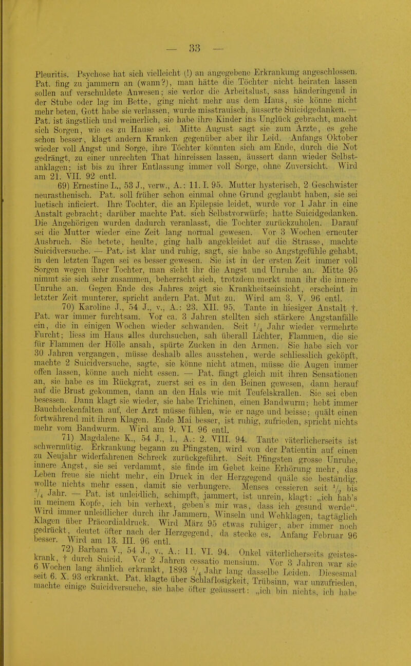 Pleuritis. Psychose hat sich vielleicht (!) an angegebene Erkranlcung angeschlossen. Pat. fing zu jammern an (wann?J, man hätte die Töchter nicht heiraten lassen sollen auf verschuldete Anwesen; sie verlor die Arbeitslust, sass händeringend in der Stube oder lag im Bette, ging nicht mehr aus dem Haus, sie könne nicht mehr beten, Gott habe sie verlassen, wurde misstrauisch, äusserte Suicidgedanken. — Pat. ist ängstlich und weinerlich, sie habe ihre Kinder ins Unglück gebracht, macht sich Sorgen, wie es zu Hause sei. Mitte August sagt sie zum Arzte, es gehe schon besser, klagt andern Kranken gegenüber aber ihr Leid. Anfangs Oktober wieder voll Angst und Sorge, ihre Töchter könnten sich am Ende, durch die Not gedrängt, zu einer unrechten That hinreissen lassen, äussert dann wieder Selbst- anklagen; ist bis zu ihrer Entlassung immer voll Sorge, ohne Zuversicht. Wird am 21. Vn. 92 entl. 69) Ernestine L., 53 J., verw., A.: 11.1. 95. Mutter hysterisch, 2 Geschwister neurasthenisch. Pat. soll früher schon einmal ohne Gmnd geglaubt haben, sie sei luetisch inficiert. Ihre Tochter, die an Epilepsie leidet, wurde vor 1 Jahr in eine Anstalt gebracht; darüber machte Pat. sich Selbstvorwürfe; hatte Suicidgedanken. Die Angehörigen wurden dadurch veranlasst, die Tochter zurückzuholen. Darauf sei die Mutter \ineder eine Zeit lang normal gewesen. Vor 3 Wochen erneuter Ausbruch. Sie betete, heulte, ging halb angekleidet auf die Strasse, machte Suicidversuche. — Pat,- ist klar und riüiig, sagt, sie habe so Angstgefühle gehabt, in den letzten Tagen sei es besser gewesen. Sie ist in der ersten Zeit innner voll Sorgen wegen ihrer Tochter, man sieht ihr die Angst und Unruhe an. Mitte 95 nimmt sie sich sehr zusannnen, beherrscht sich, trotzdem merkt man ihr die innei'e Unruhe an. Gegen Ende des Jahres zeigt sie Krankheitseinsicht, erscheint in letzter Zeit mmiterer, spricht andern Pat. Mut zu. Wird am 3. V. 96 entl. 70) Karoline J.. 54 J., v., A.: 23. XH. 95. Tante in hiesiger Anstalt t- Pat. war immer furchtsam. Vor ca. 3 Jahren stellten sich stärkere Angstanfälle ein, die in einigen Wochen Avieder schwanden. Seit 74 J^ilu- wieder vermehrte Furcht; Hess im Haus alles durchsuchen, sah überall Lichter, Flammen, die sie für Flammen der Hölle ansah, s])ürte Zucken in den Armen. Sie habe sieh vor 30 Jahren vergangen, müsse deshalb alles ausstehen, werde schliesslich geköpft, machte 2 Suicidversuche, sagte, sie könne nicht atmen, müsse die Augen immer offen lassen, könne auch nicht essen. — Pat. fängt gleich mit ihren Sensationen an,_ sie habe es im Rückgrat, zuerst sei es in den Beinen gewesen, dann herauf auf die Brust gekommen, dann an den Hals wie mit Teufelskrallen. Sie sei eben besessen. Dann klagt sie wieder, sie habe Trichinen, einen Bandwurm; hebt immer Bauchdeckenfalten auf, der Arzt müsse fühlen, wie er nage und beisse; quält einen fortwährend mit ihren Klagen. Ende Mai besser, ist ruhig, zuft-ieden, spricht nichts mehr vom Bandwurm. Wird am 9. VI. 96 entl. 71) Magdalene K., 54 J., 1., A.: 2. VLU. 94. Tante väterlicherseits ist schwermutig. Erkrankung begann zu Pfingsten, wird von der Patientin auf einen zu Neujahr widerfahrenen Schreck zurückgeführt. Seit Pfingsten grosse Unruhe innere Angst, sie sei verdammt, sie finde im Gebet keine 'Erhörung mehr das Leben freue sie nicht mehr, ein Druck in der Herzgegend quäle sie beständig, wollte nichts mehr essen, damit sie verhungere. Menses cessiercn seit V bis \U Jahr. — Pat. ist unleifUich, schimpft, jammert, ist unrein, klagt: „ich hab's in meinem Kopfe, ich bin verhext, geben's mir was, dass ich gesund werde \V ird iminer unleidlich«- durch ihr Janunern, Winsehi und Wehklagen, tagtäglich SScH Wird März 95 etwas ruhiger, aber immfr Tioch w'V;ls^at'f3in'96 :;it?'''^^^ ''^ ^•^^'^^^ ^^^^-^^^ ^« krank t^dmi^^-i' ^t'^o'lf^ ^''^'^ väterlicherseits geistes- kiank, t durch Suicid Vor 2 .Jahren cessatio mensium. Vor 3 Jahren war sie Ltfx%r^.l,'^^tf p''?Tf^^ ^^^^ '/^ J^^^- ^8- <lasselbe Leiden. Diesesn S n achte einfj klagte über &;chlaflosigkeit. Trübshm, war unzufi-ieden. machte emige Suicidversuche, sie habe öfter geäussert: „ich bin nichts, ich habe