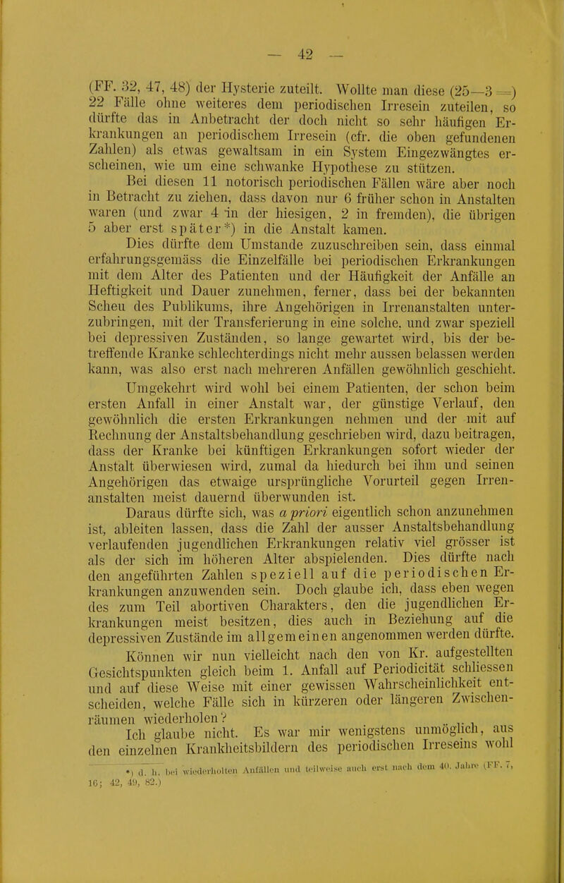 1 — 42 — (FF. 32, 47, 48) der Hysterie zuteilt. Wollte man diese (25—3 =) 22 Fcälle ohne weiteres dem periodischen Irresein zuteilen, so dürfte das in Anbetracht der doch nicht so sehr häufigen Er- krankungen an periodischem Irresein (cfr. die oben gefundenen Zahlen) als etwas gewaltsam in ein System Eingezwängtes er- scheinen, wie um eine schwanke Hypothese zu stützen. Bei diesen 11 notorisch periodischen Fällen w^äre aber noch in Betracht zu ziehen, dass davon nur 6 früher schon in Anstalten waren (und zwar 4 in der hiesigen, 2 in fremden), die übrigen 5 aber erst später*) in die Anstalt kamen. Dies dürfte dem Umstände zuzuschreiben sein, dass einmal erfahrungsgemäss die Einzelfälle bei periodischen Erkrankungen mit dem Alter des Patienten und der Häufigkeit der Anfälle an Heftigkeit und Dauer zunehmen, ferner, dass bei der bekannten Scheu des Publikums, ihre Angehörigen in Irrenanstalten unter- zubringen, mit der Transferierung in eine solche, und zwar speziell bei depressiven Zuständen, so lange gewartet wird, bis der be- treifende Kranke schlechterdings nicht mehr aussen belassen werden kann, was also erst nach mehreren Anfällen gewöhnlich geschieht. Umgekehrt wird wohl bei einem Patienten, der schon beim ersten Anfall in einer Anstalt war, der günstige Verlauf, den gewöhnlich die ersten Erkrankungen nehmen und der mit auf Rechnung der Anstaltsbehandlung geschrieben wird, dazu beitragen, dass der Kranke bei künftigen Erkrankungen sofort wieder der Anstalt überwiesen wird, zumal da hiedurch bei ihm und seinen Angehörigen das etwaige urspi'üngliche Vorurteil gegen Irren- anstalten meist dauernd überwunden ist. Daraus dürfte sich, was a priori eigentlich schon anzunehmen ist, ableiten lassen, dass die Zahl der ausser Anstaltsbehandlung verlaufenden jugendlichen Erkrankungen relativ viel grösser ist als der sich im höheren Alter abspielenden. Dies dürfte nach den angeführten Zahlen speziell auf die periodischen Er- krankungen anzuwenden sein. Doch glaube ich, dass eben wegen des zum Teil abortiven Charakters, den die jugendlichen Er- krankungen meist besitzen, dies auch in Beziehung auf die depressiven Zustände im allgemeinen angenommen werden dürfte. Können wir nun vielleicht nach den von Kr. aufgestellten Gesichtspunkten gleich beim 1. Anfall auf Periodicität schliessen und auf diese Weise mit einer gewissen Wahrscheinlichkeit ent- scheiden, welche Fälle sich in kürzeren oder längeren Zwischen- räumen wiederholen? Ich glaube nicht. Es war mir wenigstens unmöglich, aus den einzelnen Krankheitsbildern des periodischen Irreseins wohl 7, dThVbei wiederhol ton Anfallen »m\ leihvWse aueh erst nm'h Uem 411. Jal.iv ^FF. 7,