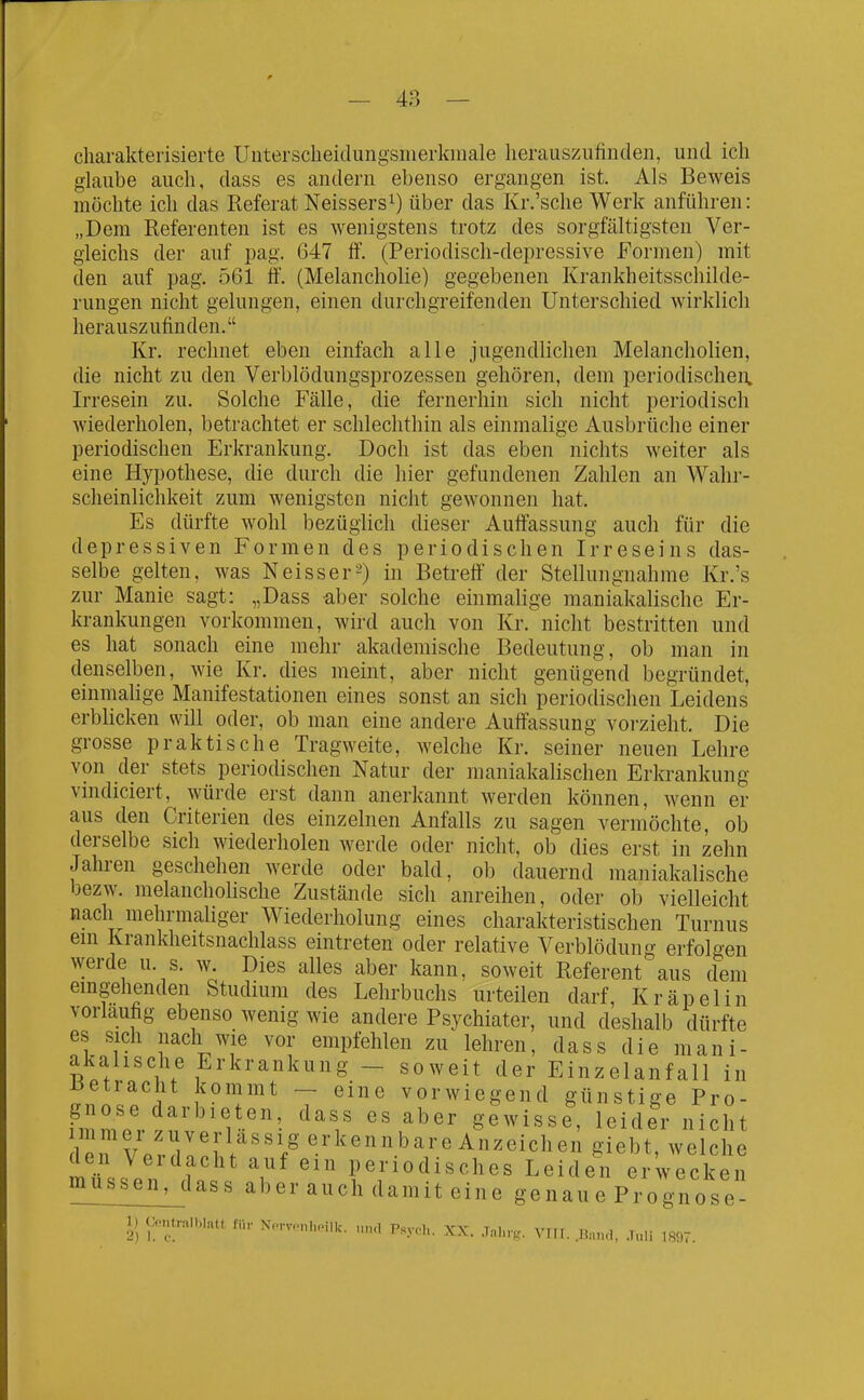 charakterisierte Uiitersclieidungsmerkiiiale herauszufinden, und ich glaube auch, dass es andern ebenso ergangen ist. Als Beweis möchte ich das Referat Neissers^) über das Kr.'sche Werk anführen: „Dem Referenten ist es wenigstens trotz des sorgfältigsten Ver- gleichs der auf pag. 647 ff. (Periodisch-depressive Formen) mit den auf pag. 561 ff. (Melancholie) gegebenen Krankheitsschilde- rungen nicht gelungen, einen durchgreifenden Unterschied wirklich herauszufinden. Kr. rechnet eben einfach alle jugendlichen Melancholien, die nicht zu den Verblödungsprozessen gehören, dem periodischen. Irresein zu. Solche Fälle, die fernerhin sich nicht periodisch wiederholen, betrachtet er schlechthin als einmalige Ausbrüche einer periodischen Erkrankung. Doch ist das eben nichts weiter als eine Hypothese, die durch die hier gefundenen Zahlen an Wahr- scheinlichkeit zum wenigsten nicht gewonnen hat. Es dürfte wohl bezüglich dieser Auffassung auch für die depressiven Formen des periodischen Irreseins das- selbe gelten, was Neisser-) in Betreft' der Stellungnahme Kr.'s zur Manie sagt: „Dass aber solche einmalige maniakalische Er- krankungen vorkommen, wird auch von Kr. nicht bestritten und es hat sonach eine mehr akademische Bedeutung, ob man in denselben, wie Kr. dies meint, aber nicht genügend begründet, einmalige Manifestationen eines sonst an sich periodischen Leidens erblicken will oder, ob man eine andere Auffassung voi-zieht. Die grosse praktische Tragweite, Avelche Kr. seiner neuen Lehre von der stets periodischen Natur der raaniakalischen Erkrankung vindiciert, würde erst dann anerkannt werden können, wenn er aus den Criterien des einzelnen Anfalls zu sagen vermöchte, ob derselbe sich wiederholen werde oder nicht, ob dies erst in zehn Jahren geschehen werde oder bald, ob dauernd maniakalische bezw. melancholische Zustände sich anreihen, oder ob vielleicht nach mehrmaliger Wiederholung eines charakteristischen Turnus ein Krankheitsnachlass eintreten oder relative Verblödung erfolgen werde u. s. w. Dies alles aber kann, soweit Referent aus dem emgehenden Studium des Lehrbuchs urteilen darf, Kräpelin vorlaufig ebenso wenig wie andere Psychiater, und deshalb dürfte es sich nach wie vor empfehlen zu lehren, dass die mani- akalische Erkrankung - soweit der Einzelanfall in ^ntl'AlIflV''^ T ''''' vorwiegend günstige Pro- müssen, dass aber auch damit eine genaue Prognose- 1) Contralblatt für N™i,.illc. „„., Psy.l,. XX. Ja.,,-,. VTII. .Band, Tuli 1897