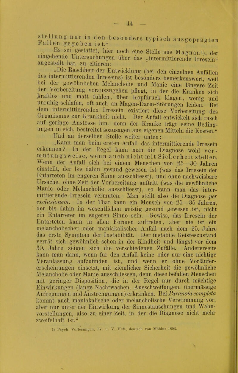 Stellung nur in den besonders typisch ausgeprägten i allen gegeben ist. ^ Es sei gestattet, hier noch eine Stelle aus Magnani) der eingehende Untersuchungen über das „intermittierende Irresein angestellt hat, zu eitleren: „Die Raschheit der Entwicklung (bei den einzelnen Anfällen des intermittierenden Irreseins) ist besonders bemerkenswert weil bei der gewöhnlichen Melancholie und Manie eine längere Zeit der Vorbereitung vorauszugehen pflegt, in der die Kranken sich kraftlos und matt fühlen, über Kopfdruck klagen, wenig und unruhig schlafen, oft auch an Magen-Darm-Störungen leiden. Bei dem intermittierenden Irresein existiert diese Vorbereitung des Organismus zur Krankheit nicht. Der Anfall entwickelt sich rasch auf geringe Anstösse hin, denn der Kranke trägt seine Beding- ungen in sich, bestreitet sozusagen aus eigenen Mitteln die Kosten. Und an derselben Stelle weiter unten: „Kann man beim ersten Anfall das intermittierende Irresein erkennen? In der Regel kann man die Diagnose wohl ver- mutungsweise, wenn auch nicht mit Sicherheit stellen. Wenn der Anfall sich bei einem Menschen von 25—30 Jahren einstellt, der bis dahin gesund gewesen ist (was das Irresein der Entarteten im engeren Sinne ausschliesst), und ohne nachweisbare Ursache, ohne Zeit der Vorbereitung auftritt (was die gewöhnhche Manie oder Melancholie ausschliesst), so kann man das inter- mittierende Irresein vermuten. Man stellt also die Diagnose per exdusionem. In der That kann ein Mensch von 25—35 Jahren, der bis dahin im wesentlichen geistig gesund gewesen ist, nicht ein Entarteter im engeren Sinne sein. Gewiss, das Irresein der Entarteten kann in allen Formen auftreten, aber nie ist ein melancholischer oder maniakalischer Anfall nach dem 25. Jahre das erste Symptom der Instabilität. Der instabile Geisteszustand verrät sich gewöhnlich schon in der Kindheit und längst vor dem 30. Jahre zeigen sich die verschiedenen Zufälle. Andererseits kann man dann, wenn für den Anfall keine oder nur eine nichtige Veranlassimg aufzufinden ist, und wenn er ohne Vorläufer- erscheinungen einsetzt, mit ziemlicher Sicherheit die gewöhnliche Melancholie oder Manie ausschliessen, denn diese befallen Menschen mit geringer Disposition, die in der Regel nur durch mächtige Einwirkungen (lange Nachtwachen, Ausschweifungen, übermässige Aufregungen und Anstrengungen) erkranken. Bei Paranoia coiripleta kommt auch maniakalische oder melancholische Verstimmung vor, aber nur unter der Einwirkung der Sinnestäuschungen und Wahn- vorstellungen, also zu einer Zeit, in der die Diagnose nicht mehr zweifelhaft ist. 1^ Psych. Vorlesungen, IV. u. V. Hüft, deutsch von Möbius 1893.