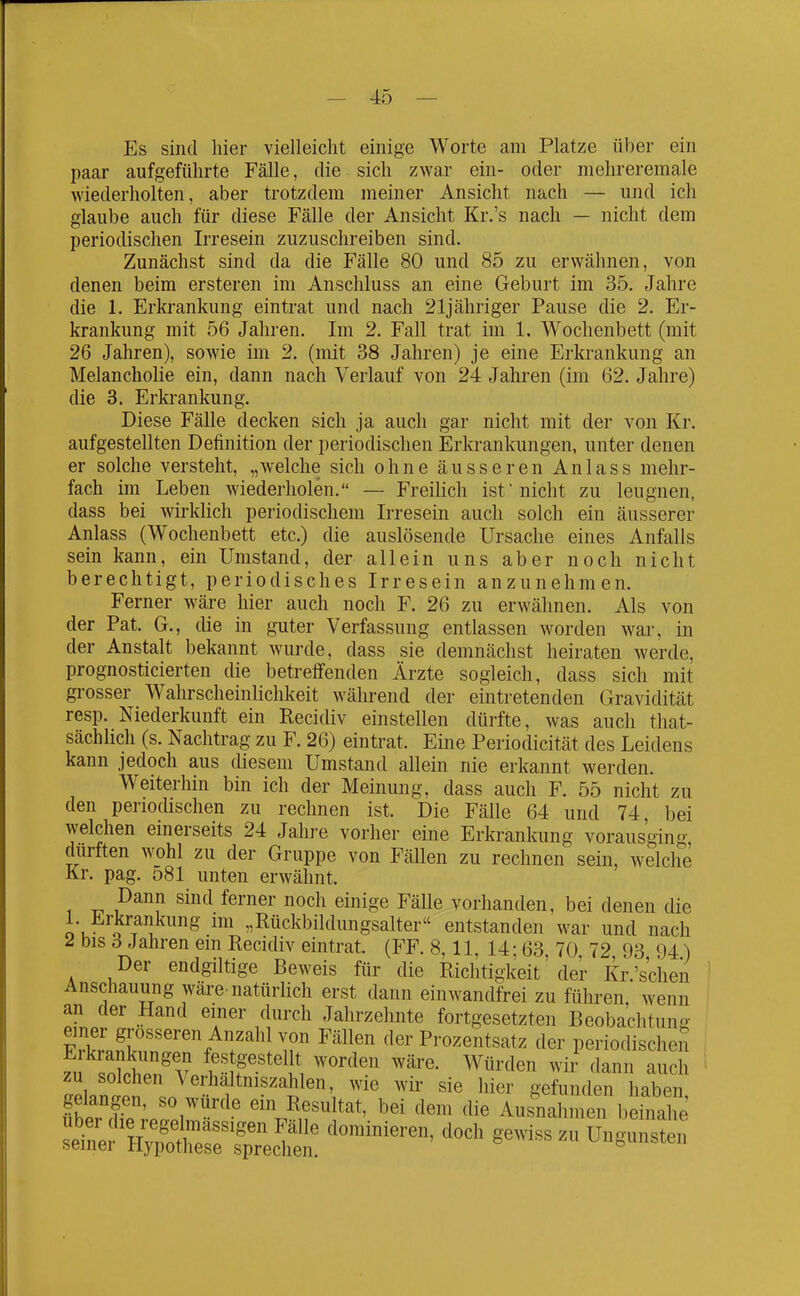 Es sind hier vielleicht einige Worte am Platze über ein paar aufgeführte Fälle, die sich zwar ein- oder mehreremale wiederholten, aber trotzdem meiner Ansicht nach — und ich glaube auch für diese Fälle der Ansicht Kr.'s nach — nicht dem periodischen Irresein zuzuschreiben sind. Zunächst sind da die Fälle 80 und 85 zu erwähnen, von denen beim ersteren im Anschluss an eine Geburt im 35. Jahre die 1. Erkrankung eintrat und na,ch 21jähriger Pause die 2. Er- krankung mit 56 Jahren. Im 2. Fall trat im 1. Wochenbett (mit 26 Jahren), sowie im 2. (mit 38 Jahren) je eine Erkrankung an Melancholie ein, dann nach Verlauf von 24 Jahren (im 62. Jahre) die 3. Erkrankung. Diese Fälle decken sich ja auch gar nicht mit der von Kr. aufgestellten Definition der periodischen Erkrankungen, unter denen er solche versteht, „welche sich ohne äusseren Anlass mehr- fach im Leben Aviederholen. — Freilich ist nicht zu leugnen, dass bei wirklich periodischem Irresein auch solch ein äusserer Anlass (Wochenbett etc.) die auslösende Ursache eines Anfalls sein kann, ein Umstand, der allein uns aber noch nicht berechtigt, periodisches Irresein anzunehmen. Ferner wäre hier auch noch F. 26 zu erwähnen. Als von der Pat. G., die in guter Verfassung entlassen worden war, in der Anstalt bekannt wurde, dass sie demnächst heiraten werde, prognosticierten die betreifenden Ärzte sogleich, dass sich mit grosser Wahrscheinlichkeit während der eintretenden (Gravidität resp. Niederkunft ein Recidiv einstellen dürfte, was auch that- sächlich (s. Nachtrag zu F. 26) eintrat. Eine Periodicität des Leidens kann jedoch aus diesem Umstand allein nie erkannt werden. Weiterhin bin ich der Meinung, dass auch F. 55 nicht zu den periodischen zu rechnen ist. Die Fälle 64 und 74, bei welchen einerseits 24 Jahre vorher eine Erkrankung vorausging dürften wohl zu der Gruppe von Fällen zu rechnen sein, welche Kr. pag. 581 unten erwähnt. P^nn sind ferner noch einige Fälle vorhanden, bei denen die 1. Erkrankung im „Rückbildungsalter entstanden war und nach ^ bis d Jahren em Recidiv eintrat. (FF. 8,11, 14; 63 70 72 93 94) Der endgiltige Beweis für die Richtigkeit'der Kr.'schen Anschauung wäre-natürlich erst dann einwandfrei zu führen, wenn an der Hand einer durch Jahrzehnte fortgesetzten Beobachtung FZSf''''%'^f ^^^l^;? fler Prozentsatz der periodischeii zu solchen Verhaltniszahlen, wie wir sie hier gefunden haben gelangen, so würde ein Resultat, bei dem die Ausnahmen befnahe