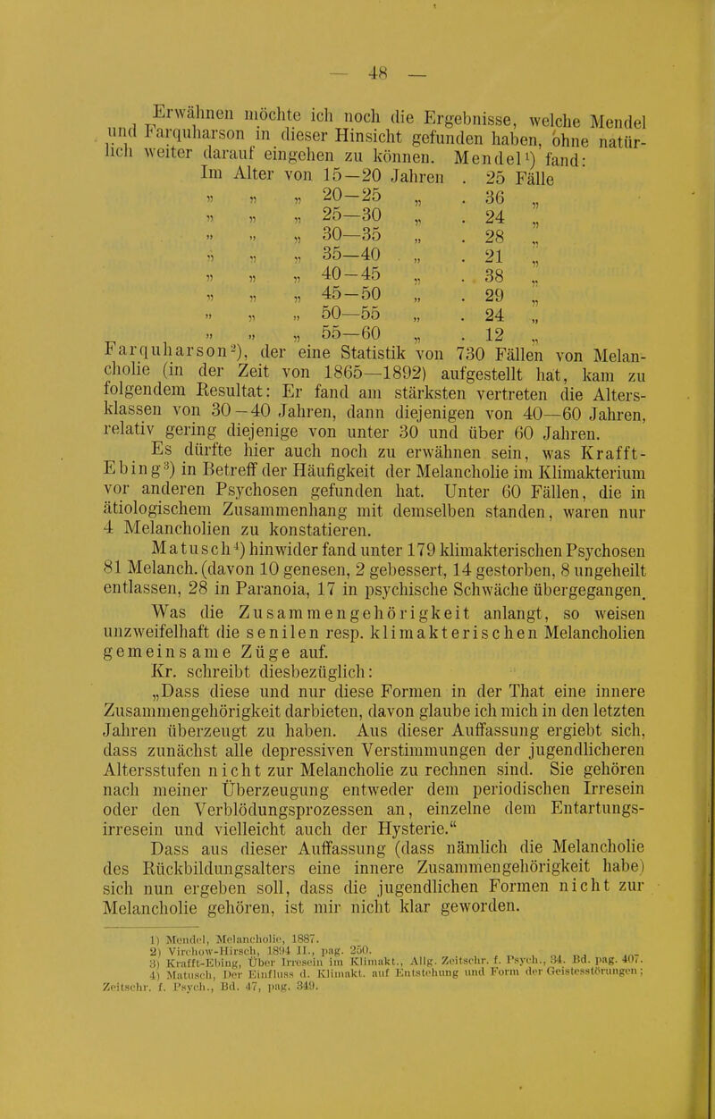 Erwalineii mochte ich noch die Ergebnisse, welche Mendel und Farquharson in dieser Hinsicht gefunden haben, ohne natür- lich weiter darauf eingehen zu können. MendeP) fand- Im Alter von 15-20 Jahren . 25 Fälle „ „ „ 20-25 „ . 36 „ „ 25—30 „ . 24 „ „ 30—35 „ . 28 „ „ 35—40 „ .21 „ „ „ „ 40-45 „ . 38 „ V „ „ 45-50 „ . 29 l „ „ 50—55 „ . 24 „ „ „ „ 55-60 „ . 12 „ 1^ arquharson2), der eine Statistik von 730 Fällen von Melan- chohe (in der Zeit von 1865—1892) aufgestellt hat, kam zu folgendem Resultat: Er fand am stärksten vertreten die Alters- klassen von 30-40 Jahren, dann diejenigen von 40—60 Jahren, relativ gering diejenige von unter 30 und über 60 Jahren. Es dürfte hier auch noch zu erwähnen sein, was Krafft- Ebin g3) in Betreff der Häufigkeit der Melancholie im Klimakterium vor anderen Psychosen gefunden hat. Unter 60 Fällen, die in ätiologischem Zusammenhang mit demselben standen, waren nur 4 Melancholien zu konstatieren. Matusch ^) hinwider fand unter 179 klimakterischen Psychosen 81 Melanch. (davon 10 genesen, 2 gebessert, 14 gestorben, 8 ungeheilt entlassen, 28 in Paranoia, 17 in psychische Schwäche übergegangen. Was die Zusammengehörigkeit anlangt, so weisen unzweifelhaft die senilen resp. klimakterischen Melancholien gemeinsame Züge auf. Kr. schreibt diesbezüglich: „Dass diese und nur diese Formen in der That eine innere Zusammengehörigkeit darbieten, davon glaube ich mich in den letzten Jahren überzeugt zu haben. Aus dieser Auffassung ergiebt sich, dass zunächst alle depressiven Verstimmungen der jugendlicheren Altersstufen nicht zur Melancholie zu rechnen sind. Sie gehören nach meiner Überzeugung entweder dem periodischen Irresein oder den Verblödungsprozessen an, einzelne dem Entartungs- irresein und vielleicht auch der Hysterie. Dass aus dieser Auffassung (dass nämlich die Melancholie des Rückbildungsalters eine innere Zusammengehörigkeit habe) sich nun ergeben soll, dass die jugendlichen Formen nicht zur Melancholie gehören, ist mir nicht klar geworden. 1) Mendel, MeLancholic, 1887. 2) Viirhow-Hirsch, 18!I4 II., l.ag. 250. o. m- 3) Knifft-Kliiug, Uber Irresein im Kliinakt., Allg. Zeitschr. f. Psyeh., 34. Bd. pag. 40.. 4) Matiisch, Der EiufUi.ss d. Kliniakt. auf Entstehung und Form der Geistesstörungen; Zeitschr. f. Psych., Bd. 47, pag. 349.