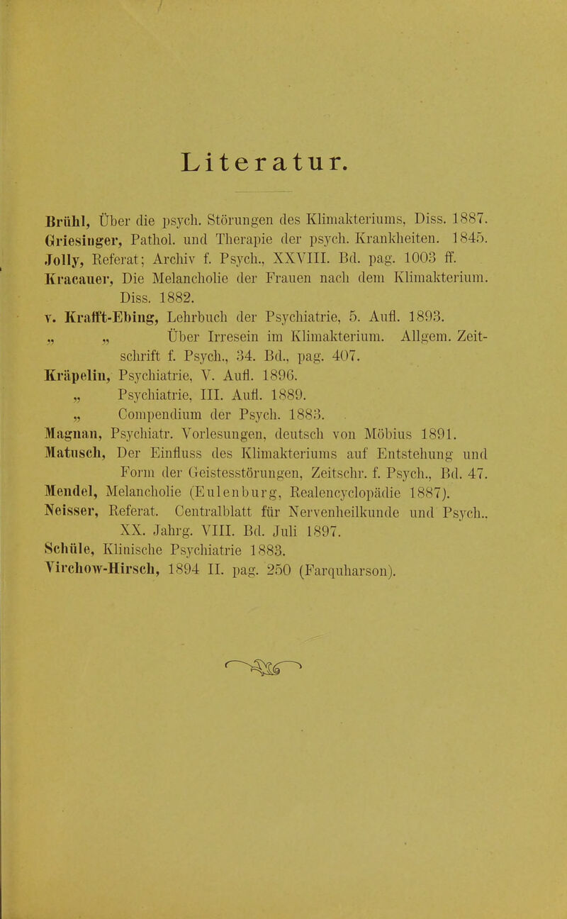 Literatur. Brühl, Über die psych. Störungen des Klimakteriums, Diss. 1887. Griesinger, Pathol. und Therapie der psych. Kranldieiten. 1845. Jolly, Referat; Archiv f. Psych., XXVIII. Bd. pag. 1003 ff. Kracaiier, Die Melancholie der Frauen nach dem Klimakterium. Diss. 1882. V. Kram-Ebing, Lehrbuch der Psychiatrie, 5. Aufl. 1893. „ „ Über Irresein im Klimakterium. Allgem. Zeit- schrift f. Psych., 34. Bd., pag. 407. Kräpeliii, Psychiatrie, V. Aufl. 1896. „ Psychiatrie, III. Aufl. 1889. „ Compendium der Psych. 1883. Magnan, Psychiatr. Vorlesungen, deutsch von Möbius 1891. Matiisch, Der Einfluss des Klimakteriums auf Entstehung und Foi-m der Geistesstörungen, Zeitschr. f. Psych., Bd. 47. Mendel, Melancholie (Eulenburg, Realencyclopädie 1887). Neisser, Referat. Centraiblatt für Nervenheilkunde und Psych.. XX. Jahrg. VIII. Bd. Juli 1897. Schüle, Klinische Psychiatrie 1883. Yirchow-Hirsch, 1894 IL pag. 250 (Farquharson).