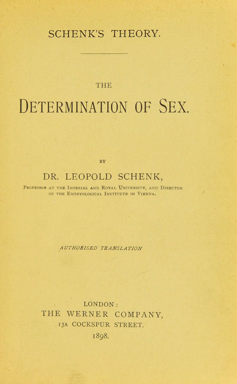 SCHENK'S THEORY. THE Determination of Sex. BY DR. LEOPOLD SCHENK, Professor at the Imperial and Royal University, and Director OF THE EmBRYOLOGICAL INSTITUTE IN ViENNA. AUTHORISED TRANSLATION LONDON: THE WERNER COMPANY, 13A COCKSPUR STREET. 1898.