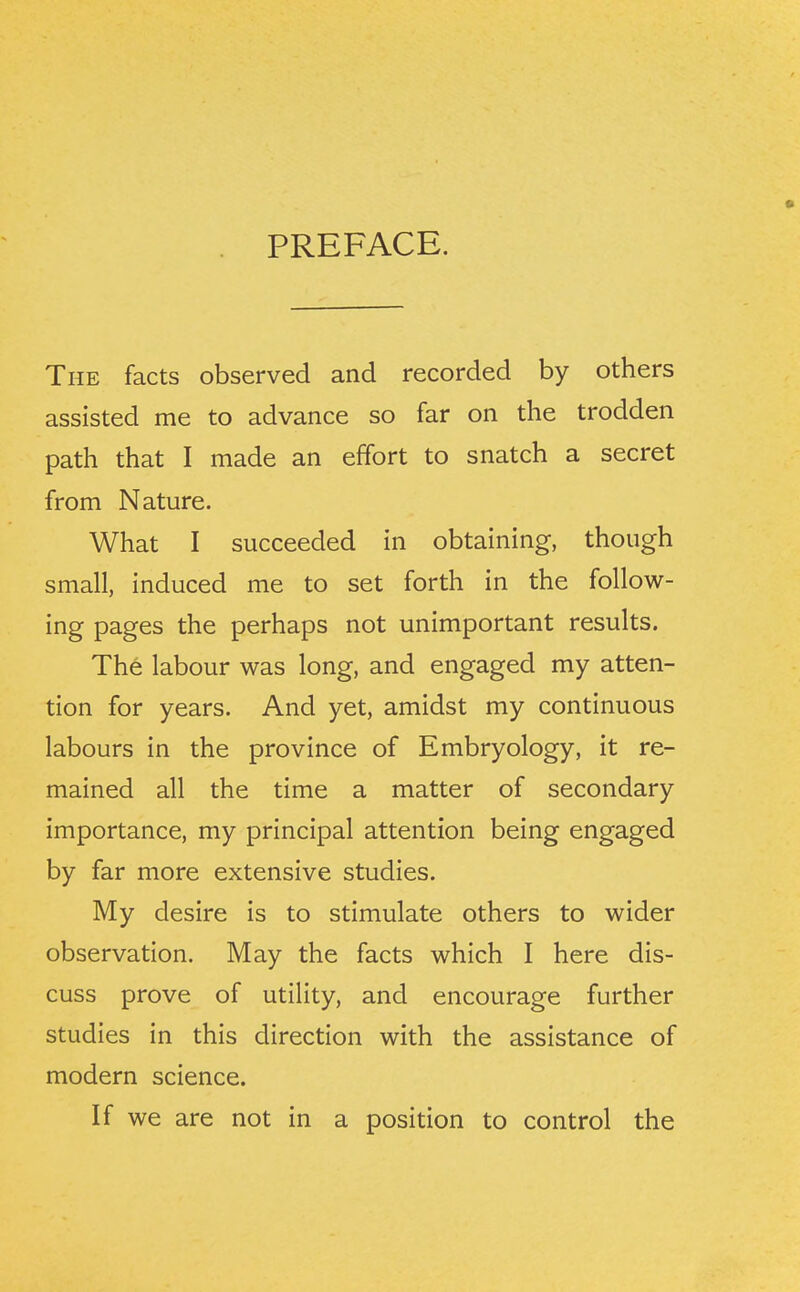 PREFACE. The facts observed and recorded by others assisted me to advance so far on the trodden path that I made an effort to snatch a secret from Nature. What I succeeded in obtaining, though small, induced me to set forth in the follow- ing pages the perhaps not unimportant results. The labour was long, and engaged my atten- tion for years. And yet, amidst my continuous labours in the province of Embryology, it re- mained all the time a matter of secondary importance, my principal attention being engaged by far more extensive studies. My desire is to stimulate others to wider observation. May the facts which I here dis- cuss prove of utility, and encourage further studies in this direction with the assistance of modern science. If we are not in a position to control the