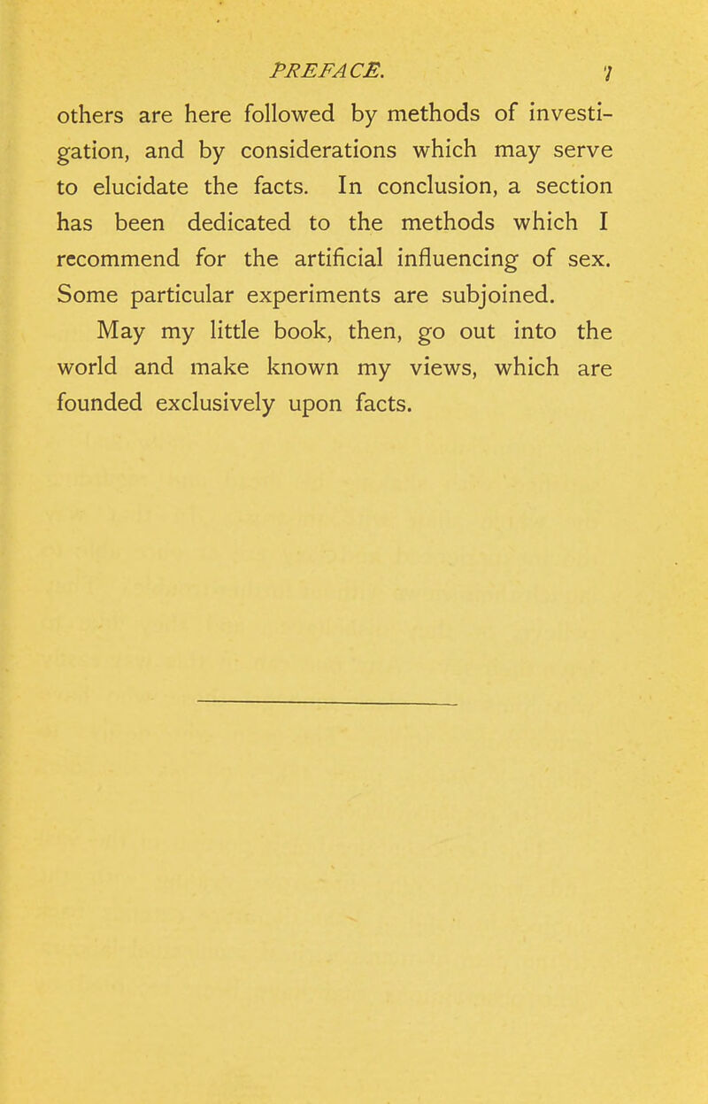 others are here followed by methods of investi- gation, and by considerations which may serve to elucidate the facts. In conclusion, a section has been dedicated to the methods which I recommend for the artificial influencing of sex. Some particular experiments are subjoined. May my little book, then, go out into the world and make known my views, which are founded exclusively upon facts.