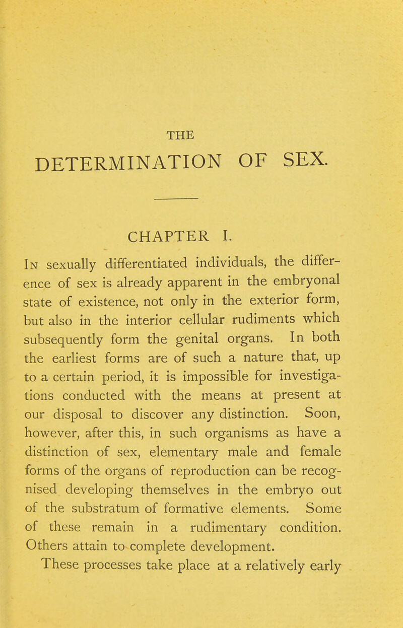 THE DETERMINATION OF SEX. CHAPTER I. In sexually differentiated individuals, the differ- ence of sex is already apparent in the embryonal state of existence, not only in the exterior form, but also in the interior cellular rudiments which subsequently form the genital organs. In both the earliest forms are of such a nature that, up to a certain period, it is impossible for investiga- tions conducted with the means at present at our disposal to discover any distinction. Soon, however, after this, in such organisms as have a distinction of sex, elementary male and female forms of the organs of reproduction can be recog- nised developing themselves in the embryo out of the substratum of formative elements. Some of these remain in a rudimentary condition. Others attain to complete development. These processes take place at a relatively early