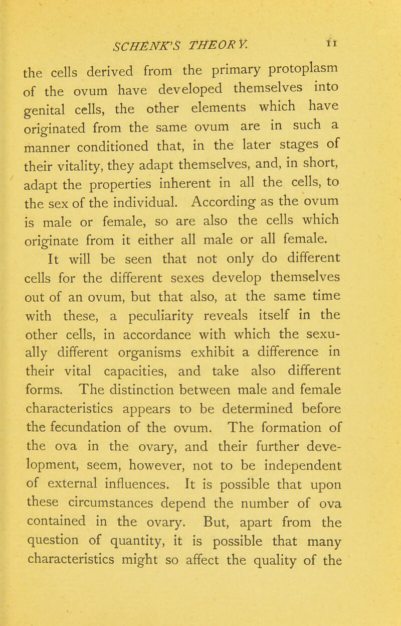 the cells derived from the primary protoplasm of the ovum have developed themselves into genital cells, the other elements which have originated from the same ovum are in such a manner conditioned that, in the later stages of their vitality, they adapt themselves, and, in short, adapt the properties inherent in all the cells, to the sex of the individual. According as the ovum is male or female, so are also the cells which originate from it either all male or all female. It will be seen that not only do different cells for the different sexes develop themselves out of an ovum, but that also, at the same time with these, a peculiarity reveals itself in the other cells, in accordance with which the sexu- ally different organisms exhibit a difference in their vital capacities, and take also different forms. The distinction between male and female characteristics appears to be determined before the fecundation of the ovum. The formation of the ova in the ovary, and their further deve- lopment, seem, however, not to be independent of external influences. It is possible that upon these circumstances depend the number of ova contained in the ovary. But, apart from the question of quantity, it is possible that many characteristics might so affect the quality of the