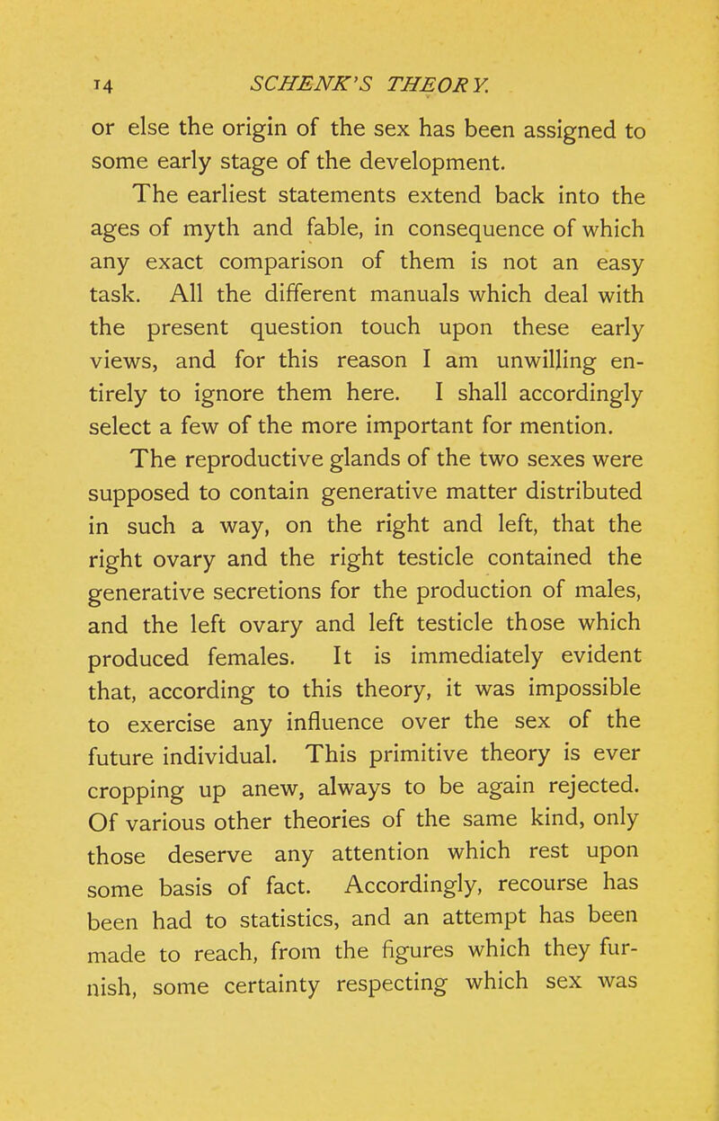 or else the origin of the sex has been assigned to some early stage of the development. The earliest statements extend back into the ages of myth and fable, in consequence of which any exact comparison of them is not an easy task. All the different manuals which deal with the present question touch upon these early views, and for this reason I am unwilling en- tirely to ignore them here. I shall accordingly select a few of the more important for mention. The reproductive glands of the two sexes were supposed to contain generative matter distributed in such a way, on the right and left, that the right ovary and the right testicle contained the generative secretions for the production of males, and the left ovary and left testicle those which produced females. It is immediately evident that, according to this theory, it was impossible to exercise any influence over the sex of the future individual. This primitive theory is ever cropping up anew, always to be again rejected. Of various other theories of the same kind, only those deserve any attention which rest upon some basis of fact. Accordingly, recourse has been had to statistics, and an attempt has been made to reach, from the figures which they fur- nish, some certainty respecting which sex was