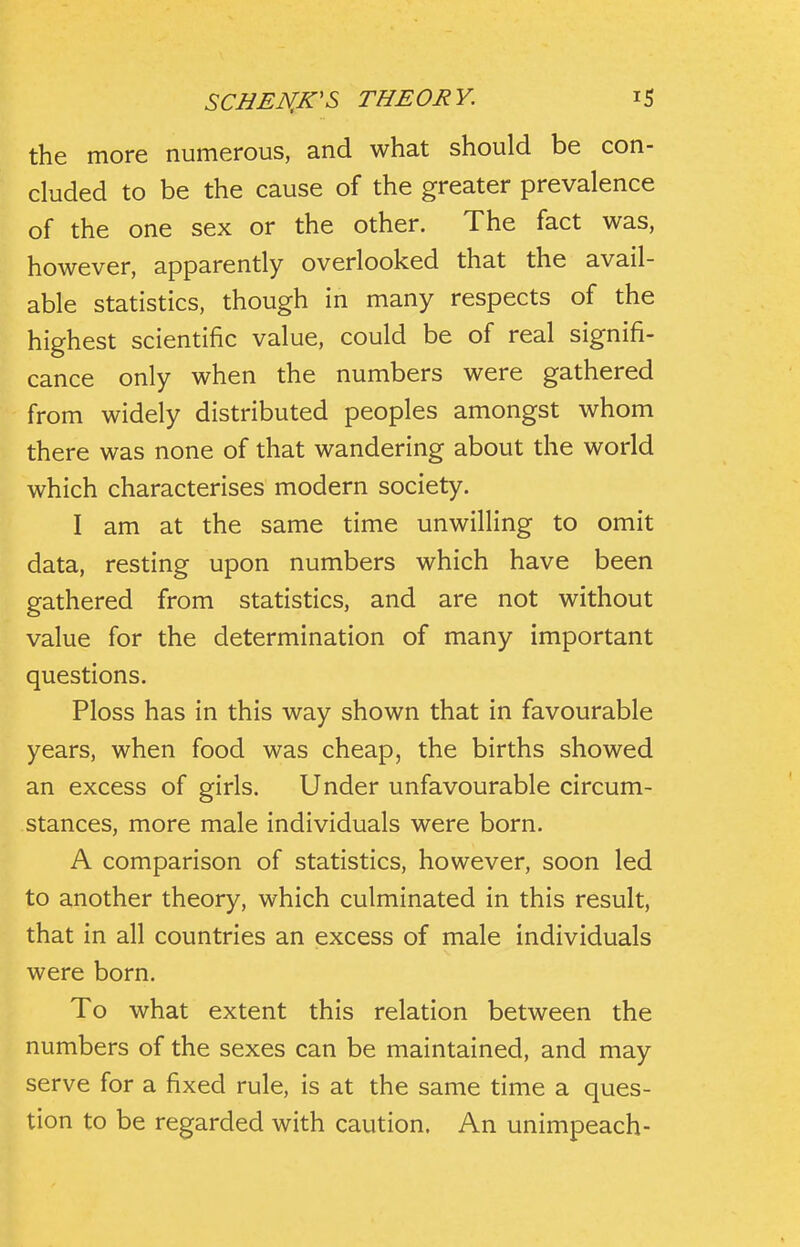 the more numerous, and what should be con- cluded to be the cause of the greater prevalence of the one sex or the other. The fact was, however, apparently overlooked that the avail- able statistics, though in many respects of the highest scientific value, could be of real signifi- cance only when the numbers were gathered from widely distributed peoples amongst whom there was none of that wandering about the world which characterises modern society. I am at the same time unwilling to omit data, resting upon numbers which have been gathered from statistics, and are not without value for the determination of many important questions. Ploss has in this way shown that in favourable years, when food was cheap, the births showed an excess of girls. Under unfavourable circum- stances, more male individuals were born. A comparison of statistics, however, soon led to another theory, which culminated in this result, that in all countries an excess of male individuals were born. To what extent this relation between the numbers of the sexes can be maintained, and may serve for a fixed rule, is at the same time a ques- tion to be regarded with caution. An unimpeach-