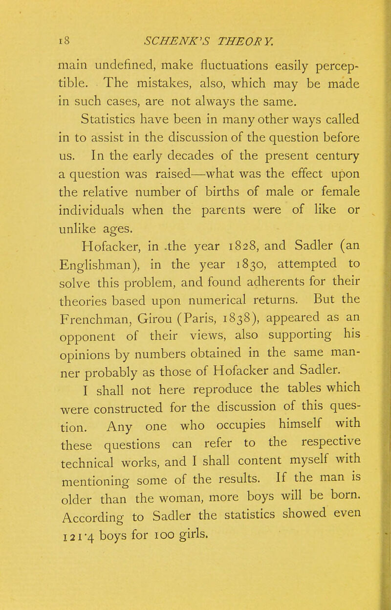 main undefined, make fluctuations easily percep- tible. The mistakes, also, which may be made in such cases, are not always the same. Statistics have been in many other ways called in to assist in the discussion of the question before us. In the early decades of the present century a question was raised—what was the effect upon the relative number of births of male or female individuals when the parents were of like or unlike ages. Hofacker, in .the year 1828, and Sadler (an Englishman), in the year 1830, attempted to solve this problem, and found adherents for their theories based upon numerical returns. But the Frenchman, Girou (Paris, 1838), appeared as an opponent of their views, also supporting his opinions by numbers obtained in the same man- ner probably as those of Hofacker and Sadler. I shall not here reproduce the tables which were constructed for the discussion of this ques- tion. Any one who occupies himself with these questions can refer to the respective technical works, and I shall content myself with mentioning some of the results. If the man is older than the woman, more boys will be born. According to Sadler the statistics showed even I2i'4 boys for 100 girls.