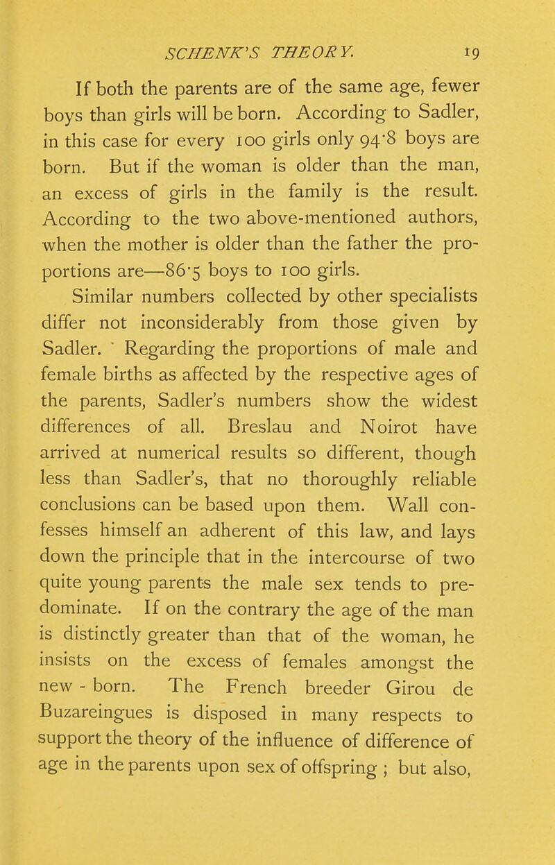 If both the parents are of the same age, fewer boys than girls will be born. According to Sadler, in this case for every 100 girls only 94-8 boys are born. But if the woman is older than the man, an excess of girls in the family is the result. According to the two above-mentioned authors, when the mother is older than the father the pro- portions are—86-5 boys to 100 girls. Similar numbers collected by other specialists differ not inconsiderably from those given by Sadler. ' Regarding the proportions of male and female births as affected by the respective ages of the parents, Sadler's numbers show the widest differences of all. Breslau and Noirot have arrived at numerical results so different, though less than Sadler's, that no thoroughly reliable conclusions can be based upon them. Wall con- fesses himself an adherent of this law, and lays down the principle that in the intercourse of two quite young parents the male sex tends to pre- dominate. If on the contrary the age of the man is distinctly greater than that of the woman, he insists on the excess of females amongst the new - born. The French breeder Girou de Buzareingues is disposed in many respects to support the theory of the influence of difference of age in the parents upon sex of offspring ; but also.