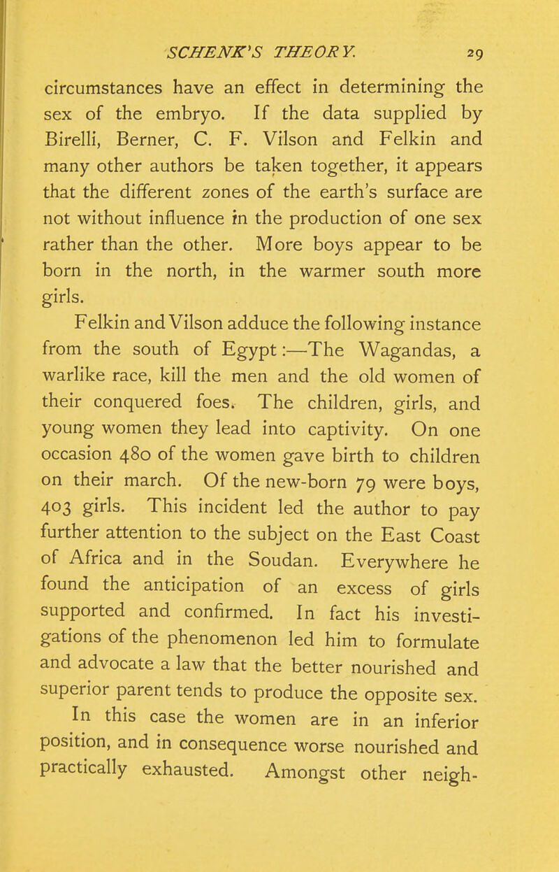 circumstances have an effect in determining the sex of the embryo. If the data supplied by Birelli, Berner, C. F. Vilson and Felkin and many other authors be taken together, it appears that the different zones of the earth's surface are not without influence in the production of one sex rather than the other. More boys appear to be born in the north, in the warmer south more girls. Felkin and Vilson adduce the following instance from the south of Egypt:—The Wagandas, a warlike race, kill the men and the old women of their conquered foes. The children, girls, and young women they lead into captivity. On one occasion 480 of the women gave birth to children on their march. Of the new-born 79 were boys, 403 girls. This incident led the author to pay further attention to the subject on the East Coast of Africa and in the Soudan. Everywhere he found the anticipation of an excess of girls supported and confirmed. In fact his investi- gations of the phenomenon led him to formulate and advocate a law that the better nourished and superior parent tends to produce the opposite sex. In this case the women are in an inferior position, and in consequence worse nourished and practically exhausted. Amongst other neigh-