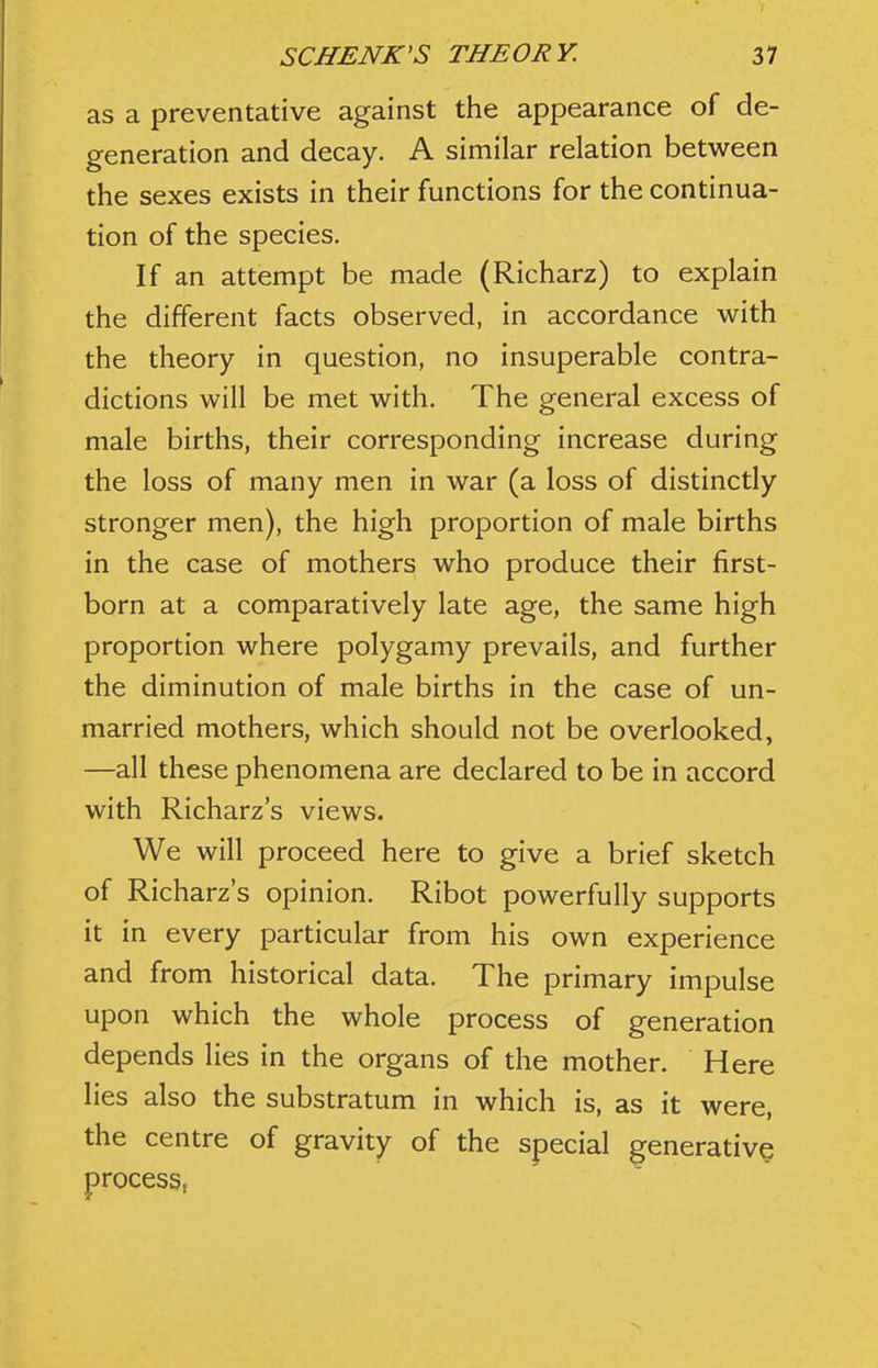 as a preventative against the appearance of de- generation and decay. A similar relation between the sexes exists in their functions for the continua- tion of the species. If an attempt be made (Richarz) to explain the different facts observed, in accordance with the theory in question, no insuperable contra- dictions will be met with. The general excess of male births, their corresponding increase during the loss of many men in war (a loss of distinctly stronger men), the high proportion of male births in the case of mothers who produce their first- born at a comparatively late age, the same high proportion where polygamy prevails, and further the diminution of male births in the case of un- married mothers, which should not be overlooked, —all these phenomena are declared to be in accord with Richarz's views. We will proceed here to give a brief sketch of Richarz's opinion, Ribot powerfully supports it in every particular from his own experience and from historical data. The primary impulse upon which the whole process of generation depends lies in the organs of the mother. Here lies also the substratum in which is, as it were, the centre of gravity of the special generative processj