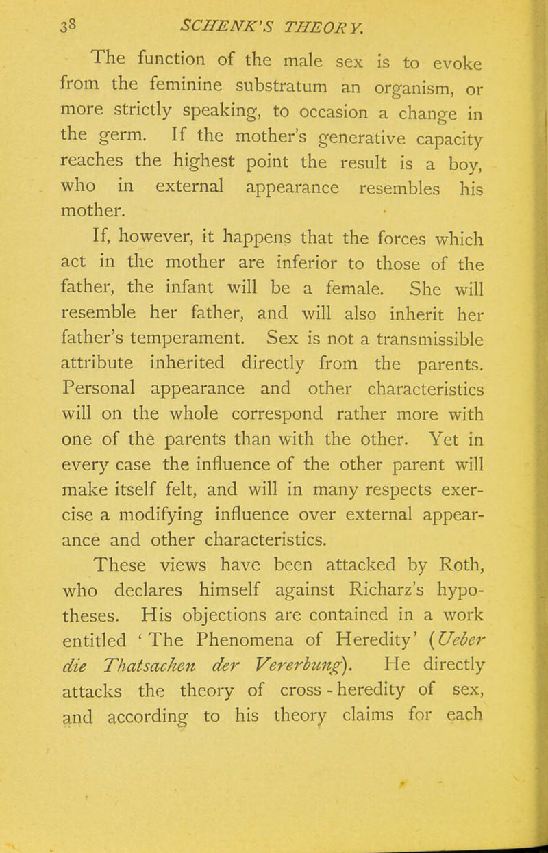 The function of the male sex is to evoke from the feminine substratum an organism, or more strictly speaking, to occasion a change in the germ. If the mother's generative capacity reaches the highest point the result is a boy, who in external appearance resembles his mother. If, however, it happens that the forces which act in the mother are inferior to those of the father, the infant will be a female. She will resemble her father, and will also inherit her father's temperament. Sex is not a transmissible attribute inherited directly from the parents. Personal appearance and other characteristics will on the whole correspond rather more with one of the parents than with the other. Yet in every case the influence of the other parent will make itself felt, and will in many respects exer- cise a modifying influence over external appear- ance and other characteristics. These views have been attacked by Roth, who declares himself against Richarz's hypo- theses. His objections are contained in a work entitled 'The Phenomena of Heredity' [Ueber die Thatsachen der Vererhung). He directly attacks the theory of cross - heredity of sex, and according to his theory claims for each