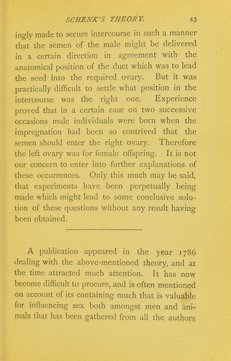 ingly made to secure intercourse in such a manner that the semen of the male might be deHvered in a certain direction in agreement with the anatomical position of the duct which was to lead the seed into the required ovary. But it was practically difficult to settle what position in the intercourse was the right one. Experience proved that in a certain case on two successive occasions male individuals were born when the impregnation had been so contrived that the semen should enter the right ovary. Therefore the left ovary was for female offspring. It is not our concern to enter into further explanations of these occurrences. Only this much may be said, that experiments have been perpetually being made which might lead to some conclusive solu- tion of these questions without any result having been obtained. A publication appeared in the year 1786 dealing with the above-mentioned theory, and at the time attracted much attention. It has now become difficult to procure, and is often mentioned on account of its containing much that is valuable for influencing sex both amongst men and ani- mals that has been gathered from all the authors