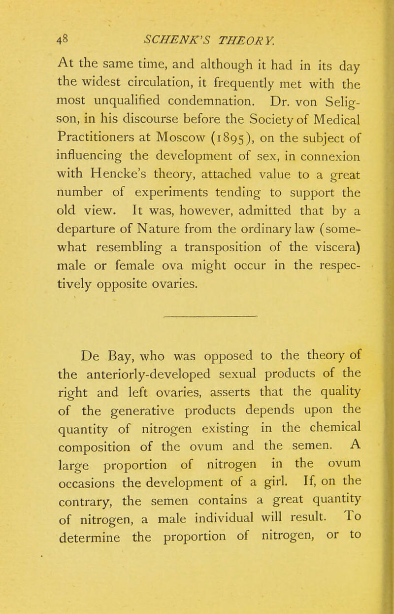 At the same time, and although it had in its day the widest circulation, it frequently met with the most unqualified condemnation. Dr. von Selig- son, in his discourse before the Society of Medical Practitioners at Moscow (1895), on the subject of influencing the development of sex, in connexion with Hencke's theory, attached value to a great number of experiments tending to support the old view. It was, however, admitted that by a departure of Nature from the ordinary law (some- what resembling a transposition of the viscera) male or female ova might occur in the respec- tively opposite ovaries. De Bay, who was opposed to the theory of the anteriorly-developed sexual products of the right and left ovaries, asserts that the quality of the generative products depends upon the quantity of nitrogen existing in the chemical composition of the ovum and the semen. A large proportion of nitrogen in the ovum occasions the development of a girl. If, on the contrary, the semen contains a great quantity of nitrogen, a male individual will result. To determine the proportion of nitrogen, or to