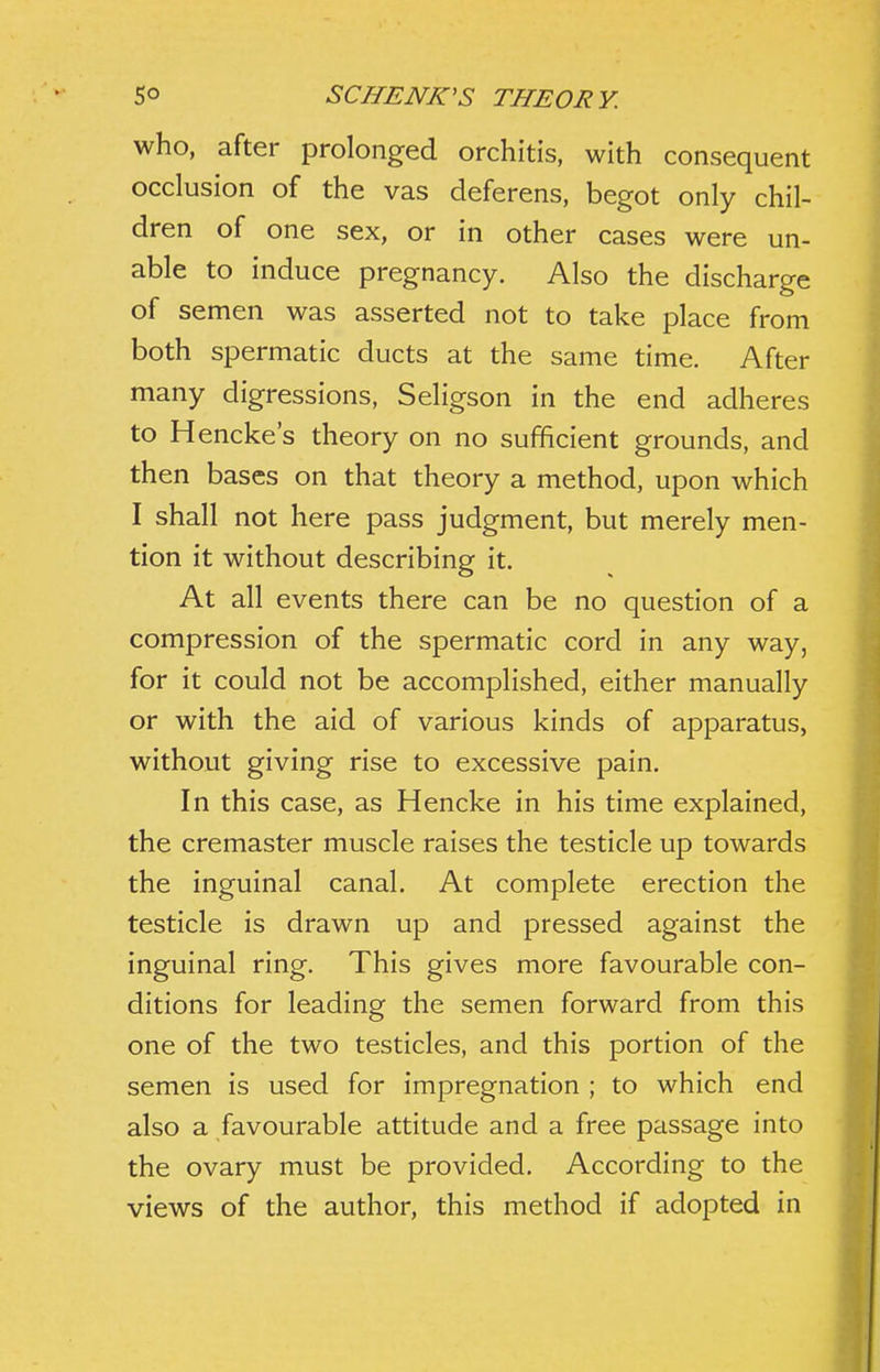 who, after prolonged orchitis, with consequent occlusion of the vas deferens, begot only chil- dren of one sex, or in other cases were un- able to induce pregnancy. Also the discharge of semen was asserted not to take place from both spermatic ducts at the same time. After many digressions, Seligson in the end adheres to Hencke's theory on no sufficient grounds, and then bases on that theory a method, upon which I shall not here pass judgment, but merely men- tion it without describing it. At all events there can be no question of a compression of the spermatic cord in any way, for it could not be accomplished, either manually or with the aid of various kinds of apparatus, without giving rise to excessive pain. In this case, as Hencke in his time explained, the cremaster muscle raises the testicle up towards the inguinal canal. At complete erection the testicle is drawn up and pressed against the inguinal ring. This gives more favourable con- ditions for leading the semen forward from this one of the two testicles, and this portion of the semen is used for impregnation ; to which end also a favourable attitude and a free passage into the ovary must be provided. According to the views of the author, this method if adopted in