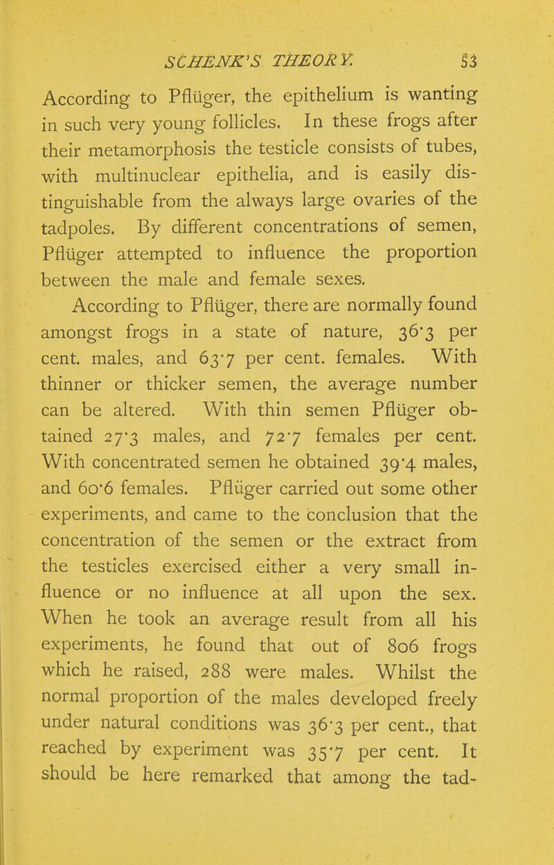 According to Pfliiger, the epithelium is wanting in such very young follicles. In these frogs after their metamorphosis the testicle consists of tubes, with multinuclear epithelia, and is easily dis- tinguishable from the always large ovaries of the tadpoles. By different concentrations of semen, Pfliiger attempted to influence the proportion between the male and female sexes. According to Pfliiger, there are normally found amongst frogs in a state of nature, 36*3 per cent, males, and 63'7 per cent, females. With thinner or thicker semen, the average number can be altered. With thin semen Pfliiger ob- tained 27*3 males, and 727 females per cent. With concentrated semen he obtained 39*4 males, and 6o'6 females. Pfliiger carried out some other experiments, and came to the conclusion that the concentration of the semen or the extract from the testicles exercised either a very small in- fluence or no influence at all upon the sex. When he took an average result from all his experiments, he found that out of 806 frogs which he raised, 288 were males. Whilst the normal proportion of the males developed freely under natural conditions was 36-3 per cent., that reached by experiment was 357 per cent. It should be here remarked that among the tad-