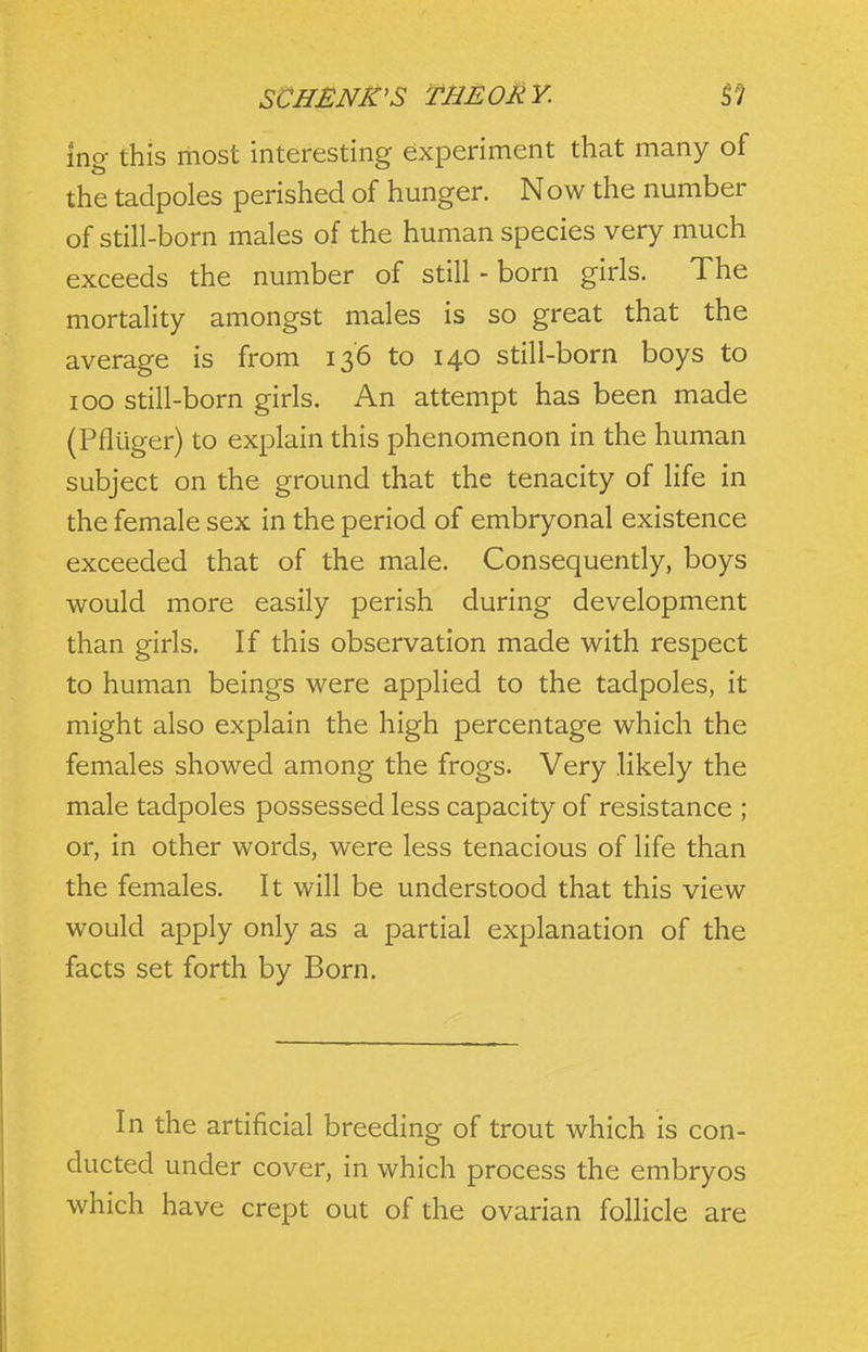 ing this most interesting experiment that many of the tadpoles perished of hunger. Now the number of still-born males of the human species very much exceeds the number of still - born girls. The mortality amongst males is so great that the average is from 136 to 140 still-born boys to 100 still-born girls. An attempt has been made (Pfluger) to explain this phenomenon in the human subject on the ground that the tenacity of life in the female sex in the period of embryonal existence exceeded that of the male. Consequently, boys would more easily perish during development than girls. If this observation made with respect to human beings were applied to the tadpoles, it might also explain the high percentage which the females showed among the frogs. Very likely the male tadpoles possessed less capacity of resistance ; or, in other words, were less tenacious of life than the females. It will be understood that this view would apply only as a partial explanation of the facts set forth by Born. In the artificial breeding of trout which is con- ducted under cover, in which process the embryos which have crept out of the ovarian follicle are