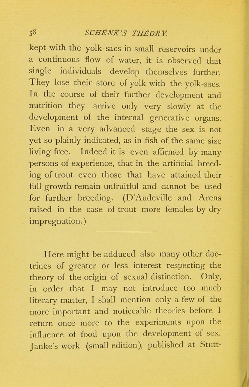 kept with the yolk-sacs in small reservoirs undei' a continuous flow of water, it is observed that single individuals develop themselves further. They lose their store of yolk with the yolk-sacs. In the course of their further development and nutrition they arrive only very slowly at the development of the internal generative organs. Even in a very advanced stage the sex is not yet so plainly indicated, as in fish of the same size living free. Indeed it is even affirmed by many persons of experience, that in the artificial breed- ing of trout even those that have attained their full growth remain unfruitful and cannot be used for further breeding. (D'Audeville and Arens raised in the case of trout more females by dry impregnation.) Here might be adduced also many other doc- trines of greater or less interest respecting the theory of the origin of sexual distinction. Only, in order that I may not introduce too much literary matter, I shall mention only a few of the more important and noticeable theories before I return once more to the experiments upon the influence of food upon the development of sex. Janke's work (small edition), published at Stutt-