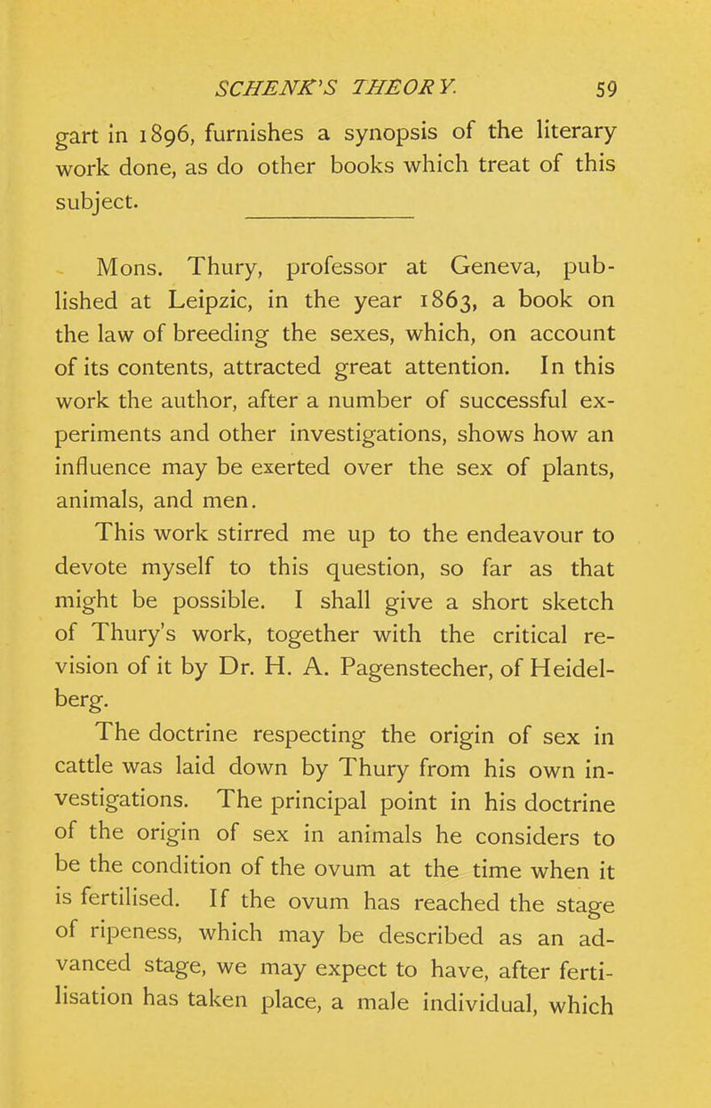 gart in 1896, furnishes a synopsis of the literary work done, as do other books which treat of this subject. Mons. Thury, professor at Geneva, pub- Hshed at Leipzic, in the year 1863, ^ book on the law of breeding the sexes, which, on account of its contents, attracted great attention. In this work the author, after a number of successful ex- periments and other investigations, shows how an influence may be exerted over the sex of plants, animals, and men. This work stirred me up to the endeavour to devote myself to this question, so far as that might be possible. I shall give a short sketch of Thury's work, together with the critical re- vision of it by Dr. H. A. Pagenstecher, of Heidel- berg. The doctrine respecting the origin of sex in catde was laid down by Thury from his own in- vestigations. The principal point in his doctrine of the origin of sex in animals he considers to be the condition of the ovum at the time when it is fertilised. If the ovum has reached the stage of ripeness, which may be described as an ad- vanced stage, we may expect to have, after ferti- lisation has taken place, a male individual, which