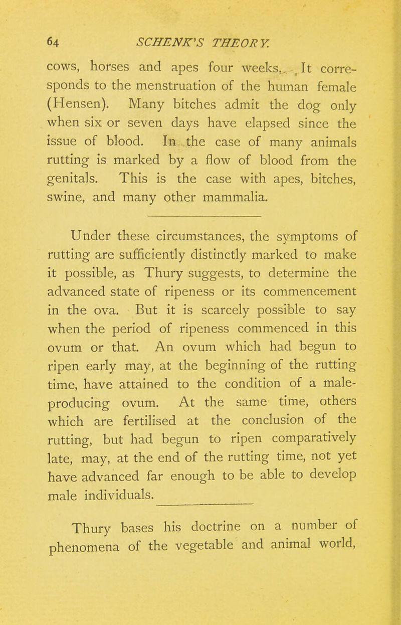 COWS, horses and apes four weeks,,, , It corre- sponds to the menstruation of the human female (Hensen). Many bitches admit the dog only when six or seven days have elapsed since the issue of blood. In the case of many animals rutting is marked by a flow of blood from the genitals. This is the case with apes, bitches, swine, and many other mammalia. Under these circumstances, the symptoms of rutting are sufficiently distinctly marked to make it possible, as Thury suggests, to determine the advanced state of ripeness or its commencement in the ova. But it is scarcely possible to say when the period of ripeness commenced in this ovum or that. An ovum which had begun to ripen early may, at the beginning of the rutting time, have attained to the condition of a male- producing ovum. At the same time, others which are fertilised at the conclusion of the rutting, but had begun to ripen comparatively late, may, at the end of the rutting time, not yet have advanced far enough to be able to develop male individuals. Thury bases his doctrine on a number of phenomena of the vegetable and animal world.