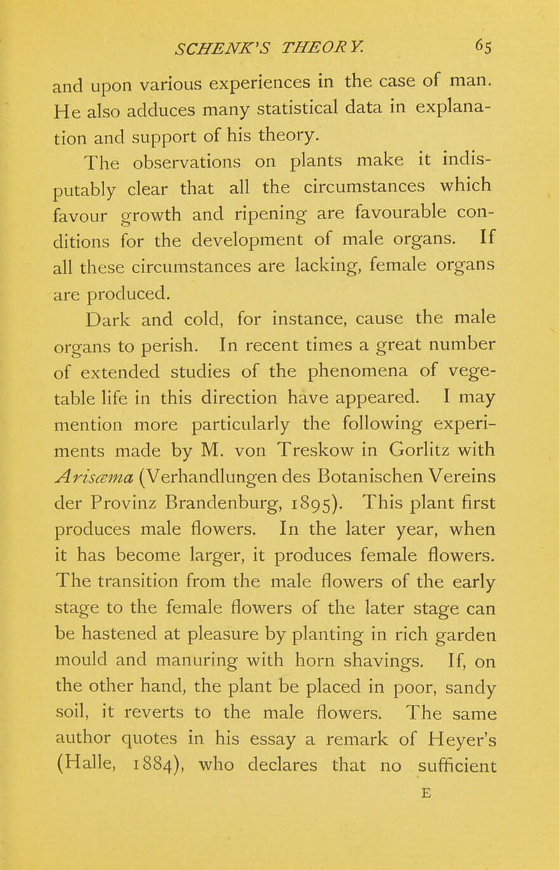 and upon various experiences in the case of man. He also adduces many statistical data in explana- tion and support of his theory. The observations on plants make it indis- putably clear that all the circumstances which favour growth and ripening are favourable con- ditions for the development of male organs. If all these circumstances are lacking, female organs are produced. Dark and cold, for instance, cause the male organs to perish. In recent times a great number of extended studies of the phenomena of vege- table life in this direction have appeared. I may mention more particularly the following experi- ments made by M. von Treskow in Gorlitz with Aris<2ma (Verhandlungen des Botanischen Vereins der Provinz Brandenburg, 1895). This plant first produces male flowers. In the later year, when it has become larger, it produces female flowers. The transition from the male flowers of the early stage to the female flowers of the later stage can be hastened at pleasure by planting in rich garden mould and manuring with horn shavings. If, on the other hand, the plant be placed in poor, sandy soil, it reverts to the male flowers. The same author quotes in his essay a remark of Heyer's (Halle, 1884), who declares that no sufficient E