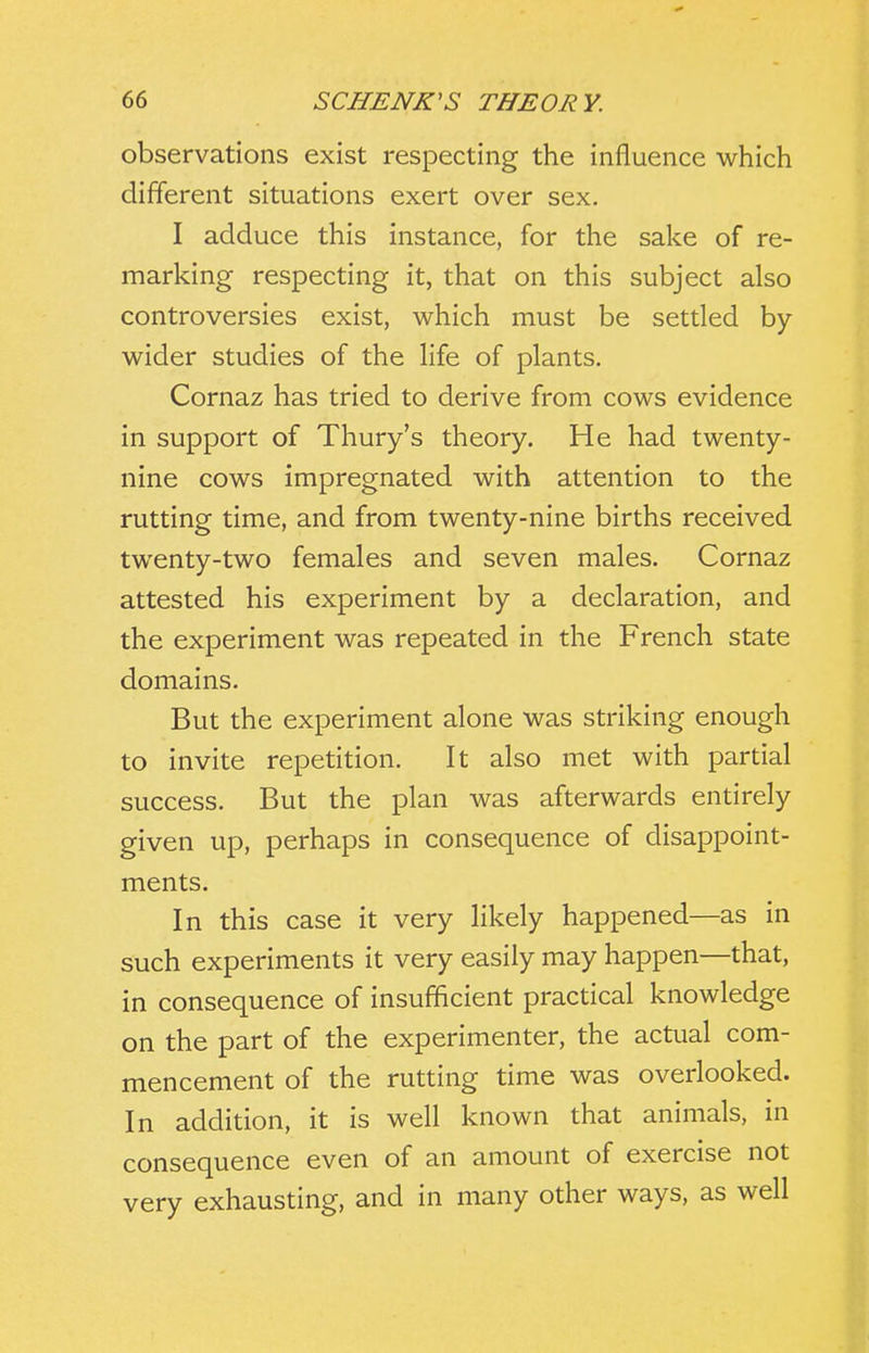 observations exist respecting the influence which different situations exert over sex. I adduce this instance, for the sake of re- marking respecting it, that on this subject also controversies exist, which must be setded by- wider studies of the life of plants. Cornaz has tried to derive from cows evidence in support of Thury's theory. He had twenty- nine cows impregnated with attention to the rutting time, and from twenty-nine births received twenty-two females and seven males. Cornaz attested his experiment by a declaration, and the experiment was repeated in the French state domains. But the experiment alone was striking enough to invite repetition. It also met with partial success. But the plan was afterwards entirely given up, perhaps in consequence of disappoint- ments. In this case it very likely happened—as in such experiments it very easily may happen—that, in consequence of insufficient practical knowledge on the part of the experimenter, the actual com- mencement of the rutting time was overlooked. In addition, it is well known that animals, in consequence even of an amount of exercise not very exhausting, and in many other ways, as well