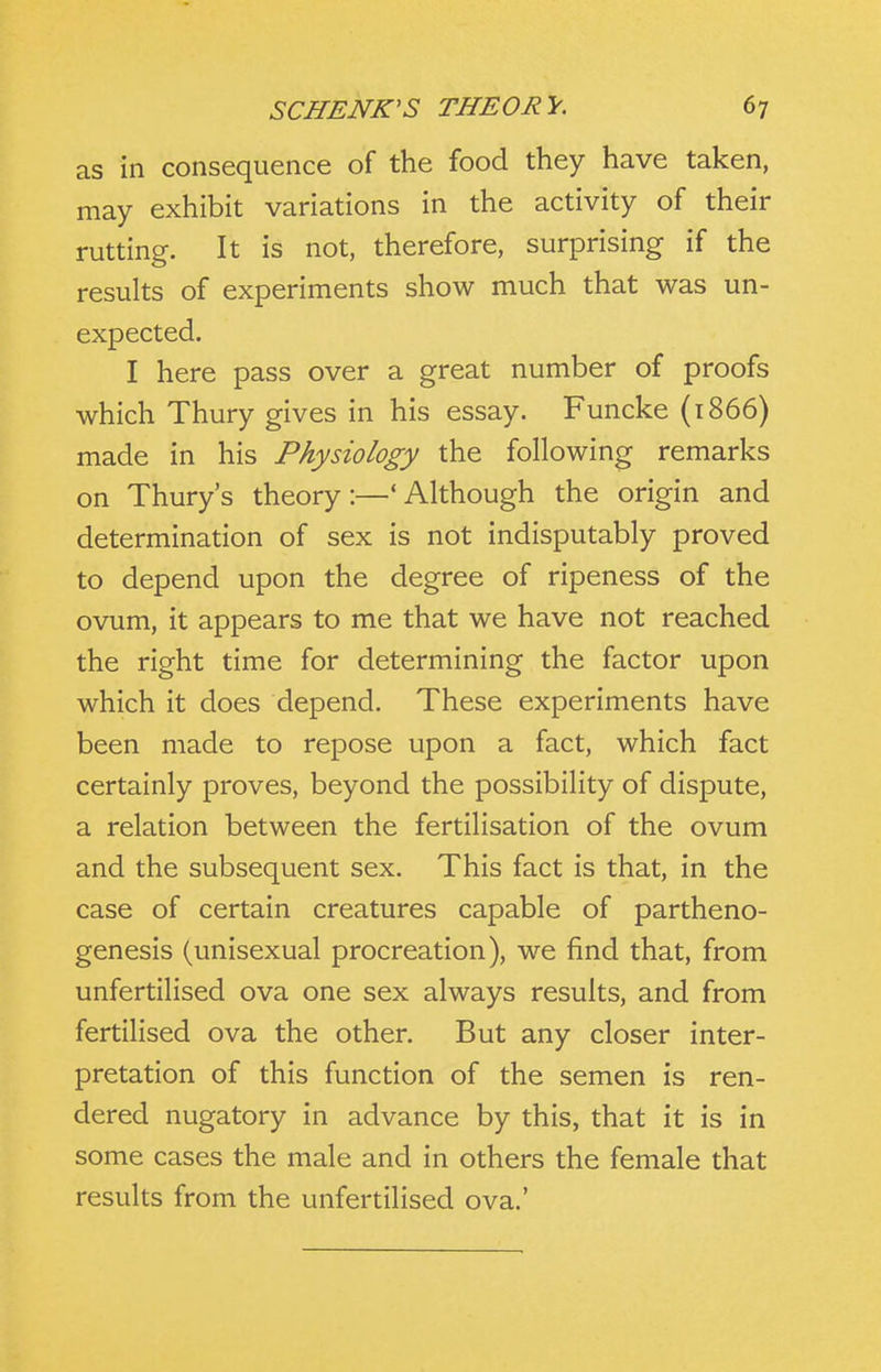 as in consequence of the food they have taken, may exhibit variations in the activity of their rutting. It is not, therefore, surprising if the results of experiments show much that was un- expected. I here pass over a great number of proofs which Thury gives in his essay. Funcke (1866) made in his Physiology the following remarks on Thury's theory:—'Although the origin and determination of sex is not indisputably proved to depend upon the degree of ripeness of the ovum, it appears to me that we have not reached the right time for determining the factor upon which it does depend. These experiments have been made to repose upon a fact, which fact certainly proves, beyond the possibility of dispute, a relation between the fertilisation of the ovum and the subsequent sex. This fact is that, in the case of certain creatures capable of partheno- genesis (unisexual procreation), we find that, from unfertilised ova one sex always results, and from fertilised ova the other. But any closer inter- pretation of this function of the semen is ren- dered nugatory in advance by this, that it is in some cases the male and in others the female that results from the unfertilised ova.'