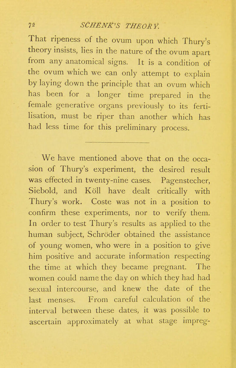 That ripeness of the ovum upon which Thury's theory insists, lies in the nature of the ovum apart from any anatomical signs. It is a condition of the ovum which we can only attempt to explain by laying down the principle that an ovum which has been for a longer time prepared in the female generative organs previously to its ferti- lisation, must be riper than another which has had less time for this preliminary process. We h ave mentioned above that on the occa- sion of Thury's experiment, the desired result was effected in twenty-nine cases. Pagenstecher, Siebold, and Koll have dealt critically with Thury's work. Coste was not in a position to confirm these experiments, nor to verify them. In order to test Thury's results as applied to the human subject, Schroder obtained the assistance of young women, who were in a position to give him positive and accurate information respecting the time at which they became pregnant. The women could name the day on which they had had sexual intercourse, and knew the date of the last menses. From careful calculation of the interval between these dates, it was possible to ascertain approximately at what stage impreg-