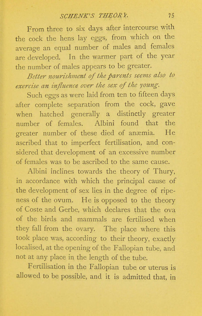 From three to six days after intercourse with the cock the hens lay eggs, from which on the average an equal number of males and females are developed. In the warmer part of the year the number of males appears to be greater. Better nourishment of the parents seems also to exercise an influence over the sex of the young. Such eggs as were laid from ten to fifteen days after complete separation from the cock, gave when hatched generally a distinctly greater number of females. Albini found that the greater number of these died of anaemia. He ascribed that to imperfect fertilisation, and con- sidered that development of an excessive number of females was to be ascribed to the same cause. Albini inclines towards the theory of Thury, in accordance with which the principal cause of the development of sex lies in the degree of ripe- ness of the ovum. He is opposed to the theory of Coste and Gerbe, which declares that the ova of the birds and mammals are fertilised when they fall from the ovary. The place where this took place was, according to their theory, exactly localised, at the opening of the Fallopian tube, and not at any place in the length of the tube. Fertilisation in the Fallopian tube or uterus is allowed to be possible, and it is admitted that, in