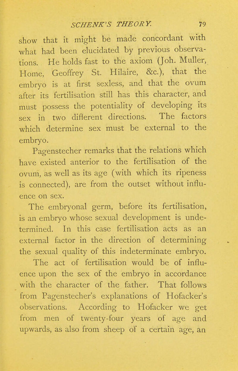 show that it might be made concordant with what had been elucidated by previous observa- tions. He holds fast to the axiom (Joh. Muller, Home, Geoffrey St. Hilaire, &c.), that the embryo is at first sexless, and that the ovum after its fertilisation still has this character, and must possess the potentiality of developing its sex in two different directions. The factors which determine sex must be external to the embryo. Pasrenstecher remarks that the relations which have existed anterior to the fertilisation of the ovum, as well as its age (with which its ripeness is connected), are from the outset without influ- ence on sex. The embryonal germ, before its fertilisation, is an embryo whose sexual development is unde- termined. In this case fertilisation acts as an external factor in the direction of determining the sexual quality of this indeterminate embryo. The act of fertilisation would be of influ- ence upon the sex of the embryo in accordance with the character of the father. That follows from Pagenstecher's explanations of Hofacker's observations. According to Hofacker we get from men of twenty-four years of age and upwards, as also from sheep of a certain age, an