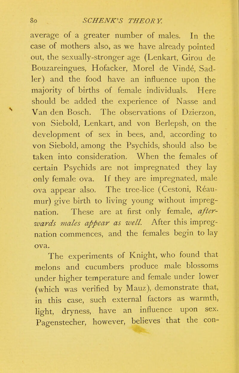 average of a greater number of males. In the case of mothers also, as we have already pointed out, the sexually-stronger age (Lenkart, Girou de Bouzareingues, Hofacker, Morel de Vind^, Sad- ler) and the food have an influence upon the majority of births of female individuals. Here should be added the experience of Nasse and Van den Bosch. The observations of Dzierzon, von Siebold, Lenkart, and von Berlepsh, on the development of sex in bees, and, according to von Siebold, among the Psychids, should also be taken into consideration. When the females of certain Psychids are not impregnated they lay only female ova. If they are impregnated, male ova appear also. The tree-lice (Cestoni, Reau- mur) give birth to living young without impreg- nation. These are at first only female, after- wards males appear as well. After this impreg- nation commences, and the females begin to lay ova. The experiments of Knight, who found that melons and cucumbers produce male blossoms under higher temperature and female under lower (which was verified by Mauz), demonstrate that, in this case, such external factors as warmth, light, dryness, have an influence upon sex. Pagenstecher, however, believes that the con-