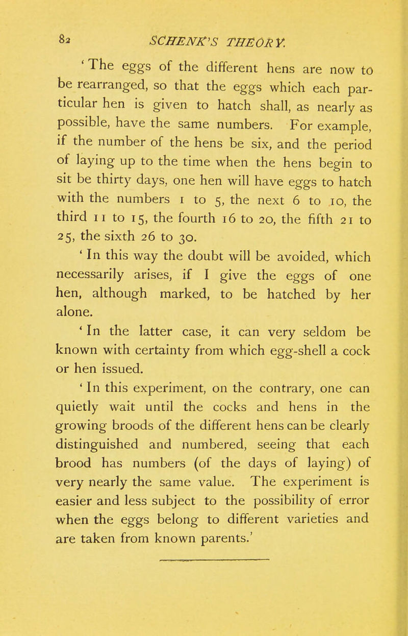 ' The eggs of the different hens are now to be rearranged, so that the eggs which each par- ticular hen is given to hatch shall, as nearly as possible, have the same numbers. For example, if the number of the hens be six, and the period of laying up to the time when the hens begin to sit be thirty days, one hen will have eggs to hatch with the numbers i to 5, the next 6 to 10, the third II to 15, the fourth 16 to 20, the fifth 21 to 25, the sixth 26 to 30. ' In this way the doubt will be avoided, which necessarily arises, if I give the eggs of one hen, although marked, to be hatched by her alone. * In the latter case, it can very seldom be known with certainty from which egg-shell a cock or hen issued. * In this experiment, on the contrary, one can quietly wait until the cocks and hens in the growing broods of the different hens can be clearly distinguished and numbered, seeing that each brood has numbers (of the days of laying) of very nearly the same value. The experiment is easier and less subject to the possibility of error when the eggs belong to different varieties and are taken from known parents.'